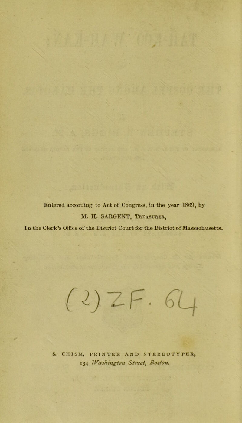 Entered according to Act of Congress, in the 3’ear 1869, by M. n. SARGENT, Teeasurer, In the Clerk’s Office of the District Court for the District of Massachusetts. S. CHISM, PRINTER AND STEREOTYPE Rj 134 U'^as/iift^ion Street^ Boston.