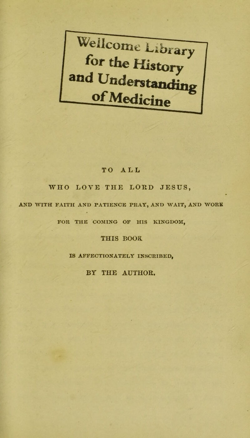 Weilcome Library for the History and Understanding ^fMedirino TO ALL WHO LOVE THE LORD JESUS, AND -\VITH FAITH AND PATIENCE PRAY, AND WAIT, AND WORK FOR THE COMING OF HIS KINGDOM, THIS BOOK. IS AFFECTIONATELY INSCRIBED, BY THE AUTHOR,