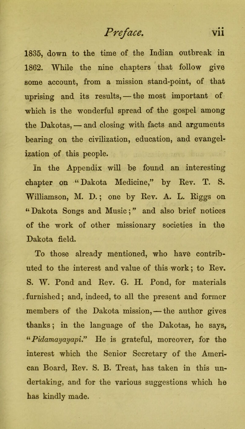 1835, down to the time of the Indian outbreak in 1862. While the nine chapters that follow give some account, from a mission stand-point, of that uprising and its results, — the most important of which is the wonderful spread of the gospel among the Dakotas, — and closing with facts and arguments bearing on the civilization, education, and evangel- ization of this people. In the Appendix will be found an interesting chapter on “Dakota Medicine,” by Rev. T. S. Williamson, M. D.; one by Rev. A. L. Riggs on “ Dakota Songs and Music; ” and also brief notices of the work of other missionary societies in the Dakota field. To those already mentioned, who have contrib- uted to the interest and value of this work; to Rev. S. W. Pond and Rev. G. H. Pond, for materials . furnished; and, indeed, to all the present and former members of the Dakota mission, — the author gives thanks; in the language of the Dakotas, he says, Pidamayayapi.” He is grateful, moreover, for the interest which the Senior Secretary of the Ameri- can Board, Rev. S. B. Treat, has taken in this un- dertaking, and for the various suggestions which he has kindly made.