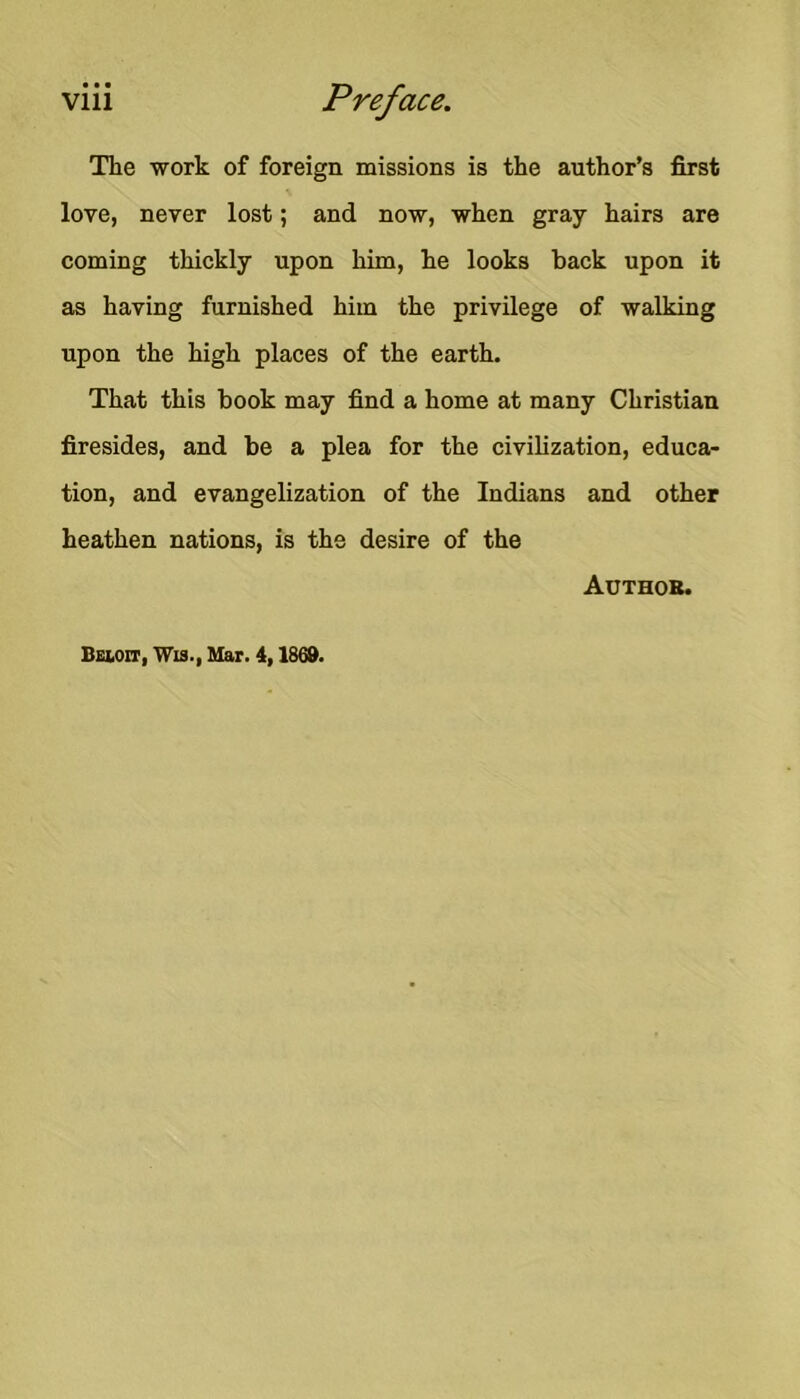 The work of foreign missions is the author’s first love, never lost; and now, when gray hairs are coming thickly upon him, he looks back upon it as having furnished him the privilege of walking upon the high places of the earth. That this book may find a home at many Christian firesides, and be a plea for the civilization, educa- tion, and evangelization of the Indians and other heathen nations, is the desire of the Author. BgIiOit, Wi3., Mar. 4,1868.