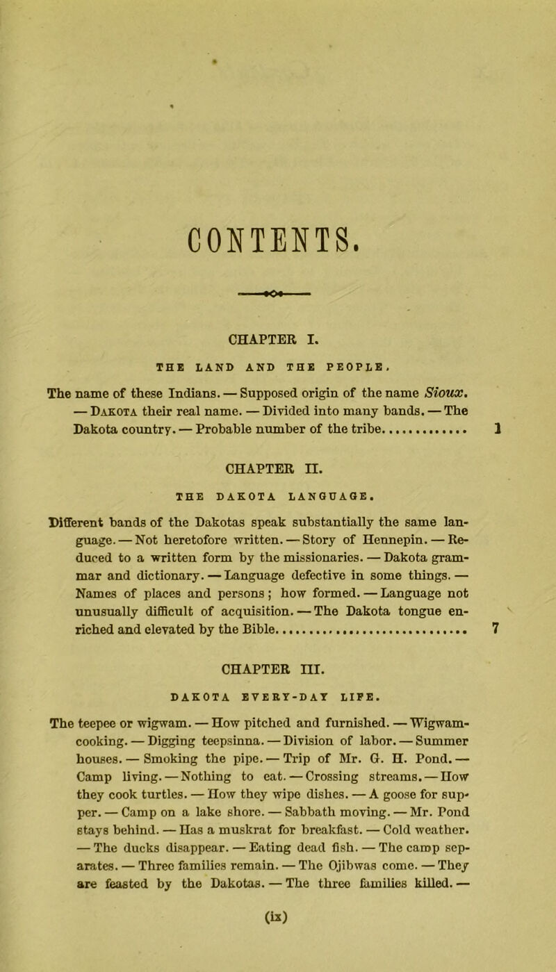 CONTENTS. CHAPTER I. THB LAND AND THE PEOPLE. The name of these Indians. — Supposed origin of the name Sioux, — Dakota their real name. — Divided into many bands. — The Dakota country. — Probable number of the tribe CHAPTER n. THE DAKOTA lANGUAOE. Different bands of the Dakotas speak substantially the same lan- guage.— Not heretofore written. — Story of Hennepin. — Re- duced to a written form by the missionaries. — Dakota gram- mar and dictionary. — Language defective in some things.— Names of places and persons; how formed. — Language not unusually diSBcult of acquisition. — The Dakota tongue en- riched and elevated by the Bible CHAPTER ni. DAKOTA BVEKT-DAT LIFE. The teepee or wigwam. — How pitched and furnished. — Wigwam- cooking.— Digging teepsinna. — Division of labor. — Summer houses. — Smoking the pipe. — Trip of Mr. G. H. Pond. — Camp living. — Nothing to eat. — Crossing streams. — How they cook turtles. — How they wipe dishes. — A goose for sup- per. — Camp on a lake shore. — Sabbath moving. — Mr. Pond stays behind. — Has a muskrat for breakfast. — Cold weather. — The ducks disappear. — Eating dead fish. — The camp sep- arates. — Three families remain. — The Ojihwas come. — They are feasted by the Dakotas. — The three families killed. —