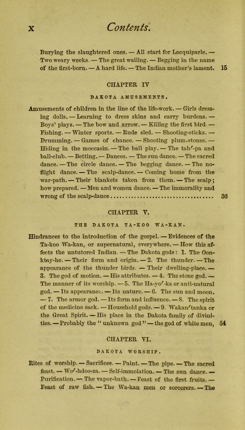 Burying the slaughtered ones. — All start for Lacquiparle.— Two weary weeks. — The great wailing. — Begging in tlie name of the first-born. —A hard life. — The Indian mother’s lament. 15 CHAPTER IV DAKOTA AMUSEMENTS. Amusements of children in the line of the life-work. — Girls dress- ing dolls. — Learning to dress skins and carry burdens.— Boys’ plays. — The bow and arrow. — Killing the first bird — Fishing.—IVmter sports. — Rude sled. — Shooting-sticks.— Drumming. — Games of chance. — Shooting plum-stones. — Hiding in the moccasin. — The ball play. — The tah'-pa and ball-club. — Betting. — Dances. — The sun dance. — The .sacred dance.—The circle dance. — The begging dance. — The no- flight dance. — The scalp-dance. — Coming home from the war-path. — Their blankets taken from them. — The scalp; how prepared. — Men and women dance. — The immorality and wrong of the scalp-dance 36 CHAPTER V. THE DAKOTA TA-KOO WA-KAN. Hindrances to the introduction of the gospel.—Evidences of the Ta-koo Wa-kan, or supernatural, everywhere. — How this af- fects the untutored Indian. — The Dakota gods : 1. The Oon- ktay-he. — Their form and origin. — 2. The thunder. — The appearance of the thunder birds. —Their dwelling-place.— 3. The god of motion. — His attributes. — 4. The stone god. — The manner of its worship. —5. The Ila-yo'-ka or anti-natural god. — Its appearance. — Its nature. — 6. The sun and moon. — 7. The armor god.—Its form and influence. — 8. The spirit of the medicine sack. — Household gods. — 9. Wakan'tanka or the Great Spirit. — Ilis place in the Dakota family of divini- ties.— Probably the “ unknown god” — the god of white men, 54 CHAPTER VI. DAKOTA WOnSHIP. Rites of worship. — Sacrifices. — Paint.—The pipe. — The sacred feast. — Wc/-hdoo-za. — Self-immolation. — The sun dance. — Purification. — The vapor-bath. — Feast of the first fruits.— Feast of raw fish. — The IVa-kau men or sorcerers.— The