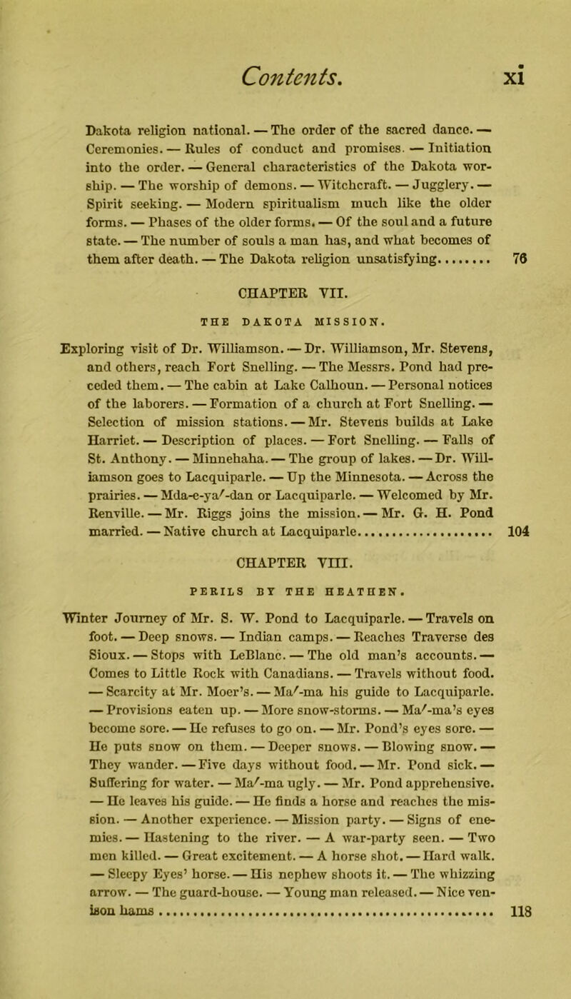 Dakota religion national. — The order of the sacred dance. — Ceremonies. — Rules of conduct and promises. — Initiation into the order. — General characteristics of the Dakota wor- ship. — The worship of demons. — Witchcraft. — Jugglery. — Spirit seeking. — Modern spiritualism much like the older forms. — Phases of the older forms. — Of the soul and a future state. — The number of souls a man has, and what becomes of them after death. — The Dakota religion unsatisfying 78 CHAPTER TII. THE DAKOTA MISSION. Exploring visit of Dr. Williamson. — Dr. Williamson, Mr. Stevens, and others, reach Fort Snelling. — The Messrs. Pond had pre- ceded them.— The cabin at Lake Calhoun. — Personal notices of the laborers. — Formation of a church at Fort Snelling.— Selection of mission stations. — Mr. Stevens builds at Lake Harriet. — Description of places. — Fort Snelling. — Falls of St. Anthony. — Minnehaha. — The group of lakes. —Dr. Will- iamson goes to Lacquiparle. — Up the Minnesota. — Across the prairies. — Mda-e-ya'-dan or Lacquiparle. — Welcomed by Mr. Renville.—Mr. Riggs joins the mission.— Mr. G. H. Pond married. — Native church at Lacquiparle 104 CHAPTER Vm. PERILS BY THE HEATHEN. Winter Journey of Mr. S. W. Pond to Lacquiparle. — Travels on foot. — Deep snows. — Indian camps. — Reaches Traverse des Sioux. — Stops with LeBIanc. — The old man’s accounts.— Comes to Little Rock with Canadians. — Travels without food. — Scarcity at Mr. Moer’s. — Ma'-ma his guide to Lacquiparle. — Provisions eaten up. — More snow-storms. — Magma’s eyes become sore. — He refuses to go on. — Mr. Pond’s eyes sore. — He puts snow on them. — Deeper snows. — Blowing snow.— They wander.—Five days without food. — Mr. Pond sick.— Suffering for water. — MaAma ugly. — Mr. Pond apprehensive. — He leaves his guide. — He finds a horse and reaches the mis- sion. — Another experience. — Mission party. — Signs of ene- mies. — Hastening to the river. — A war-party seen. — Two men killed. — Great excitement. — A horse shot. — Hard walk. — Sleepy Eyes’ horse. — His nephew shoots it. — The whizzing arrow. — The guard-house. — Young man released. — Nice ven- ison hams 118