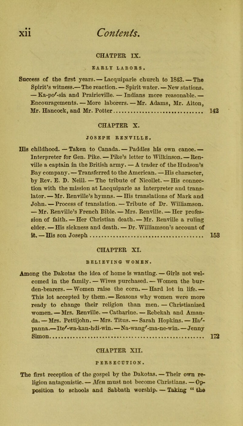 CHATPER IX. EARLY LABORS. Success of the first years. — Lacquiparle church to 1843. — The Spirit’s witness.— The reaction. — Spirit water. —New stations. — Ka-pc/-sia and Prairieville. — Indians more reasonable. — Encouragements. — More laborers.—Mr. Adams, Mr. Alton, Mr. Hancock, and Mr. Potter CHAPTER X. JOSEPH RENVILLE. His childhood. — Taken to Canada. — Paddles his own canoe. — Interpreter for Gen. Pike. — Pike’s letter to Wilkinson. — Ren- ville a captain in the British army. — A trader of the Hudson’s Bay company. — Transferred to the American. —His character, by Rev. E. D. Neill. — The tribute of Nicollet. — His connec- tion with the mission at Lacquiparle as interpreter and trans- lator. — Mr. Renville’s hymns. — His translations of Mark and John. — Proeess of translation. — Tribute of Dr. Williamson. — Mr. Renville’s French Bible. — Mrs. Renville. — Her profes- sion of faith. — Her Christian death. — Mr. Renville a ruling elder. — His sickness and death. — Dr. Williamson’s account of it. — His son Joseph CHAPTER XI. BELIEVING WOMEN. Among the Dakotas the idea of home is wanting. — Girls not wel- comed in the family. — Wives purchased. — Women the bur- den-bearers.— Women raise the corn. — Hard lot in life.— This lot accepted by them. — Reasons why women were more ready to change their religion than men. — Christianized women. — Mrs. Renville. — Catharine. — Rcbekah and Aman- da. — Mrs. Pettijohn. — Mrs. Titus. — Sarah Ilopldns. — Ha'- panna.—Ite'-wa-kau-hdi-win.—Na-wang'^-ma-ne-win. — Jenny Simon CHAPTER XII. PERSECUTION. The first reception of the gospei by the Dakotas. — Their own re- ligion antagonistic. — Mm must not become Christians. —Op- position to Bchoois and Sabbath worship. — Taking “ the