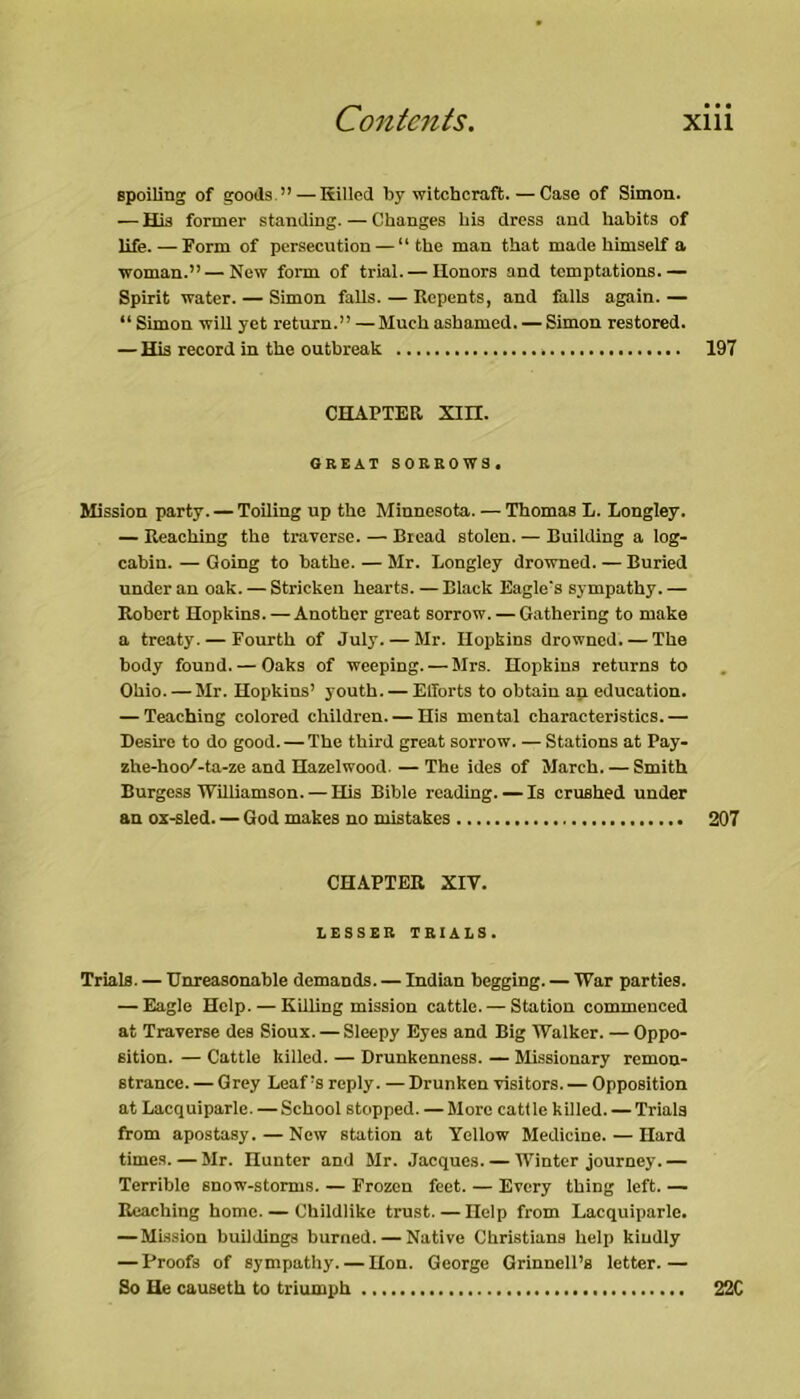 Bpoiling of goods.” — Killed by witchcraft. — Case of Simon. — His former standing. — Changes bis dress and habits of life. — Form of persecution — “the man that made himself a woman.” — New form of trial. — Honors and temptations.— Spirit water. — Simon falls. — Repents, and falls again. — “Simon wiU yet return.” — Muchashamed. — Simon restored. — His record in the outbreak 197 CHAPTER Xin. GREAT SORROWS. Mission party. — Toiling up the Minnesota. — Thomas t. Lougley. — Reaching the traverse. — Bread stolen. — Building a log- cabin. — Going to bathe. — Mr. Longley drowned. — Buried under an oak. — Stricken hearts.—Black Eagle's sympathy.— Robert Hopkins. — Another great sorrow. — Gathering to make a treaty. — Fourth of July. — Mr. Hopkins drowned. — The body found. — Oaks of weeping. — Mrs. Hopkins returns to Ohio. — Mr. Hopkins’ youth. — Efforts to obtain ap education. — Teaching colored children. — His mental characteristics.— Desire to do good. — The third great sorrow. — Stations at Pay- zhe-hoc/-ta-ze and Hazelwood. — The ides of March. — Smith Burgess WiUiamson. — His Bible reading. — Is crushed under an oE-sled. — God makes no mistakes 207 CHAPTER XIV. LESSER TRIALS. Trials. — Unreasonable demands. — Indian begging. — War parties. — Eagle Help. — Killing mission cattle. — Station commenced at Traverse des Sioux. — Sleepy Eyes and Big Walker. — Oppo- sition. — Cattle killed. — Drunkenness. — Missionary remon- strance. — Grey Leaf’s reply. — Drunken visitors. — Opposition at Lacquiparle. — School stopped. — More cattle killed. — Trials from apostasy. — New station at Yellow Medicine. — Hard times. — Mr. Hunter and Mr. Jacques. — Winter journey.— Terrible snow-storms. — Frozen feet. — Every thing left. — Reaching home. — Childlike trust. — Help from Lacquiparle. — Mls.sion buildings burned. — Native Christiana help kindly — Proofs of sympathy. — Hon. George Grinncll’s letter.— So He causeth to triumph 22C