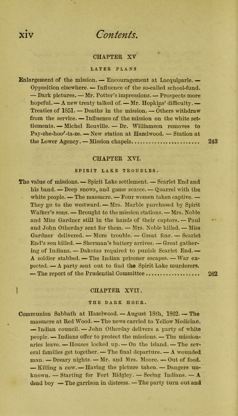 CHAPTER XV LATER PLANS Enlargement of the mission. — Encouragement at Lacquiparle. — Opposition elsewhere. — Influence of the so-called school-fund. — Dark pictures. — Mr. Potter’s impressions. — Prospects more hopeful. — A new treaty talked of. — Mr. Hopkins’ difficulty. — Treaties of 1851. — Deaths in the mission. — Others withdraw from the service. — Influence of the mission on the white set- tlements.— Michel Renville. — Dr. Williamson removes to Pay-zhe-hoo^-ta-ze. — New station at Hazelwood. — Station at the Lower Agency. — Mission chapels 243 CHAPTER XVI. SPIRIT LAKE TROUBLES. The value of missions. — Spirit Lake settlement. — Scarlet End and his band. — Deep snows, and game scarce. — Quarrel with the white people. — The massacre. — Four women taken captive. — They go to the westward. — Mrs. Marble purchased by Spirit Walker’s sons. — Brought to the mission stations. — Mrs. Noble and Miss Gardner stUl in the hands of their captors. — Paul and John Otherday sent for them. — Sirs. Noble killed. — Miss Gardner delivered. — More trouble. — Great fear. — Scarlet Emi’s son killed. — Sherman’s battery arrives. — Great gather- ing of Indians.— Dakotas required to punish Scarlet End.— A soldier stabbed. — The Indian prisoner escapes. — War ex- pected. — A party sent out to find the Spirit Lake murderers. — The report of the Prudential Committee 262 CHAPTER XVn. THE DARK nOUR. Communion Sabbath at Hazelwood. — August 18th, 1862. — The massacre at Red Wood. — The news carried to Yellow Medicine. — Indian council. — John Otherday delivers a party of white people. — Indians offer to protect the missions. — The mission- aries leave. — Houses locked up. — On the island. — The sev- eral families get together. — The final departure. — A wounded m.an.—Dreary nights. — Mr. and Mrs. Moore.—Out of food. — Killing a cow. — Having the picture taken. — Dangers un- known. — Starting for Fort Ridgley. — Seeing Indians. — A dead boy — The garrison in distress. — The party turn out and