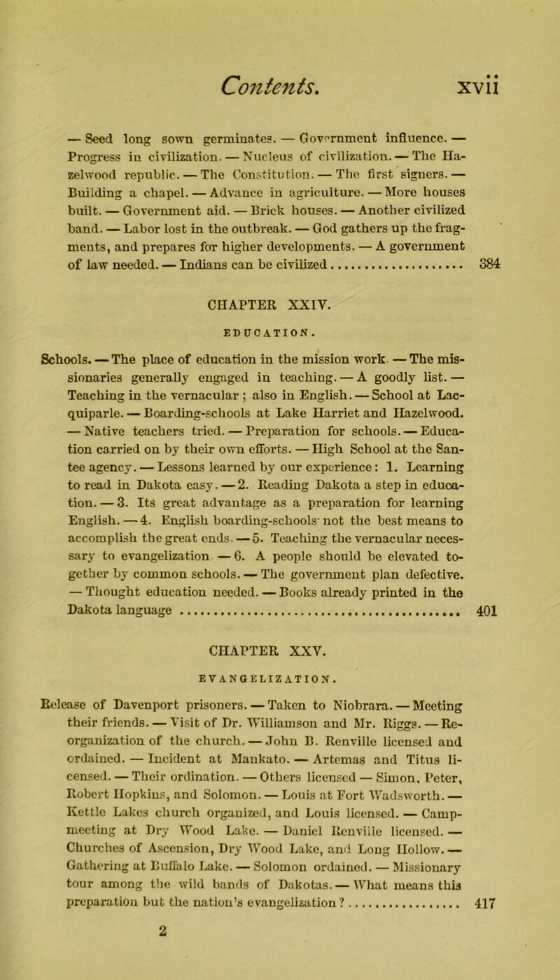 — Seed long sown germinates. — Gov'Tnment influence. — Progress in cirilization. — Nucleus of ciTilization. — The Ha- zelwood republic. — The Constitution. — The first signers.— Building a chapei. — Advance in agriculture. — More houses built. — Government aid. — Brick houses. — Another civilized band. — Labor lost in the outbreak. — God gathers up the frag- ments, and prepares for higher deveiopments. — A government of law needed. — Indians can be civilized 384 CHAPTER XXIV. EDUCATION. Schools. — The place of education in the mission work —The mis- sionaries generally engaged in teaching. — A goodly list. — Teaching in the vernacular ; also in English. — School at Lac- quiparle. — Boarding-schools at Lake Harriet and Hazelwood. — Native teachers tried. — Preparation for schools. — Educa^ tiou carried on by their own efforts. — High School at the San- tee agency. — Lessons learned by our experience: 1. Learning to read in Dakota easy. —2. Reading Dakota a step in educa- tion.— 3. Its great advantage as a preparation for learning English. — 4. English hoarding-schools-not the best means to accomplish the great ends. — 5. Teaching the vernacular neces- sary to evangelization —6. A people should be elevated to- gether by common schools The government plan defective. — Thought education needed. — Books already printed in the Dakota language 401 CHAPTER XXV. EVANGELIZATION. Release of Davenport prisoners. — Taken to Niobrara. — Meeting their friends. — Visit of Dr. Williamson and Mr. Riggs. — Re- organization of the church. — John B. Renville licensed and ord.ained. — Incident at Mankato. — Artemas and Titus li- censed. — Their ordination. — Others licensed — Simon. Peter, Robert Hopkins, and .Solomon. — Louis at Fort Wadsworth.— Kettle Lakes church organized, and Louis licensed. — Camp- meeting at Dry Wood Lake. — Daniel Renville licensed. — Churches of Asccn.sion, Dry Wood Lake, and Long Hollow Gathering at Buflalo Lake. — Solomon ordained. — Missionary tour among the wild bands of Dakotas. — What means this preparation but the nation’s evangelization ? 417 2