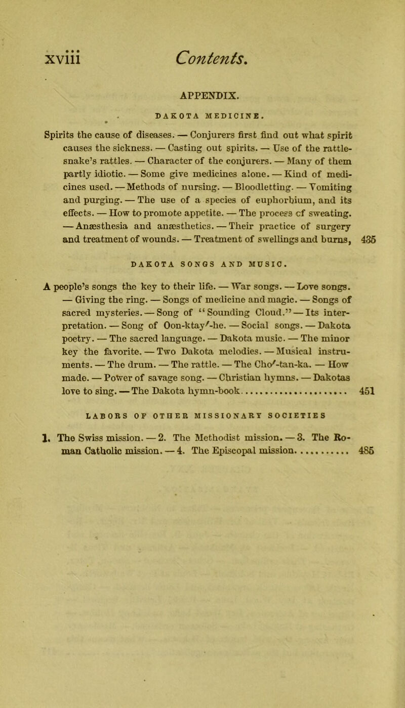 APPENDIX. DAKOTA MEDICINE. Spirits the cause of diseases. — Conjurers first find out what spirit causes the sickness. — Casting out spirits. — Use of the rattle- snake’s rattles. — Character of the conjurers. — Many of them partly idiotic. — Some give medicines alone. — Kind of medi- cines used. —Methods of nursing. — Bloodletting. — Tomiting and purging. — The use of a species of euphorbium, and its effects. — IIow to promote appetite. — The process cf sweating. — Ansesthesia and anaesthetics.—Their practice of surgery and treatment of wounds. — Treatment of swellings and bums, 435 DAKOTA SONGS AND MUSIC. A people’s songs the key to their life. — IVar songs. —Love songs. — Giving the ring. — Songs of medicine and magic. — Songs of sacred mysteries. — Song of “Sounding Cloud.” — Its inter- pretation.— Song of Oon-ktay'-he. — Social songs. — Dakota poetry. — The sacred language. — Dakota music. — The minor key the favorite. — Two Dakota melodies. — Musical instru- ments. — The drum. — The rattle. — The Chc/-tan-ka. — IIow made. — Power of savage song. — Christian hymns. — Dakotas love to sing. —The Dakota hymn-book 451 LABORS OF OTUER MISSIONARY SOCIETIES 1, The Swiss mission.—2. The Methodist mission. — 3. The Ro' man Catholic mission. — 4. The Episcopal mission. 485