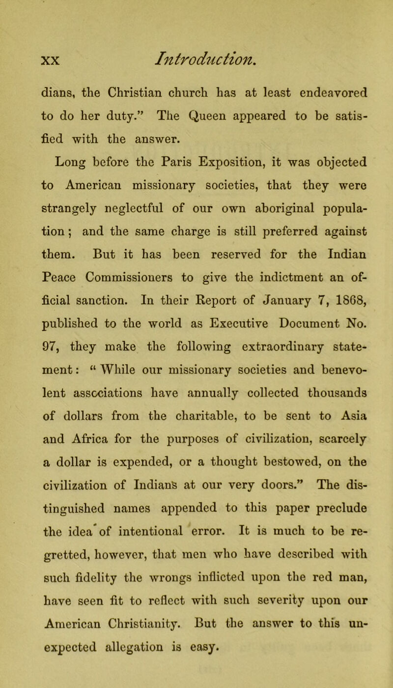 dians, the Christian church has at least endeavored to do her duty.” The Queen appeared to be satis- fied with the answer. Long before the Paris Exposition, it was objected to American missionary societies, that they were strangely neglectful of our own aboriginal popula- tion ; and the same charge is still preferred against them. But it has been reserved for the Indian Peace Commissioners to give the indictment an of- ficial sanction. In their Report of January 7, 1868, published to the world as Executive Document No. 97, they make the following extraordinary state- ment : “ While our missionary societies and benevo- lent associations have annually collected thousands of dollars from the charitable, to be sent to Asia and Africa for the purposes of civilization, scarcely a dollar is expended, or a thought bestowed, on the civilization of Indians at our very doors.” The dis- tinguished names appended to this paper preclude the idea* of intentional error. It is much to be re- gretted, however, that men who have described with such fidelity the wrongs inflicted upon the red man, have seen fit to reflect with such severity upon our American Christianity. But the answer to this un- expected allegation is easy.