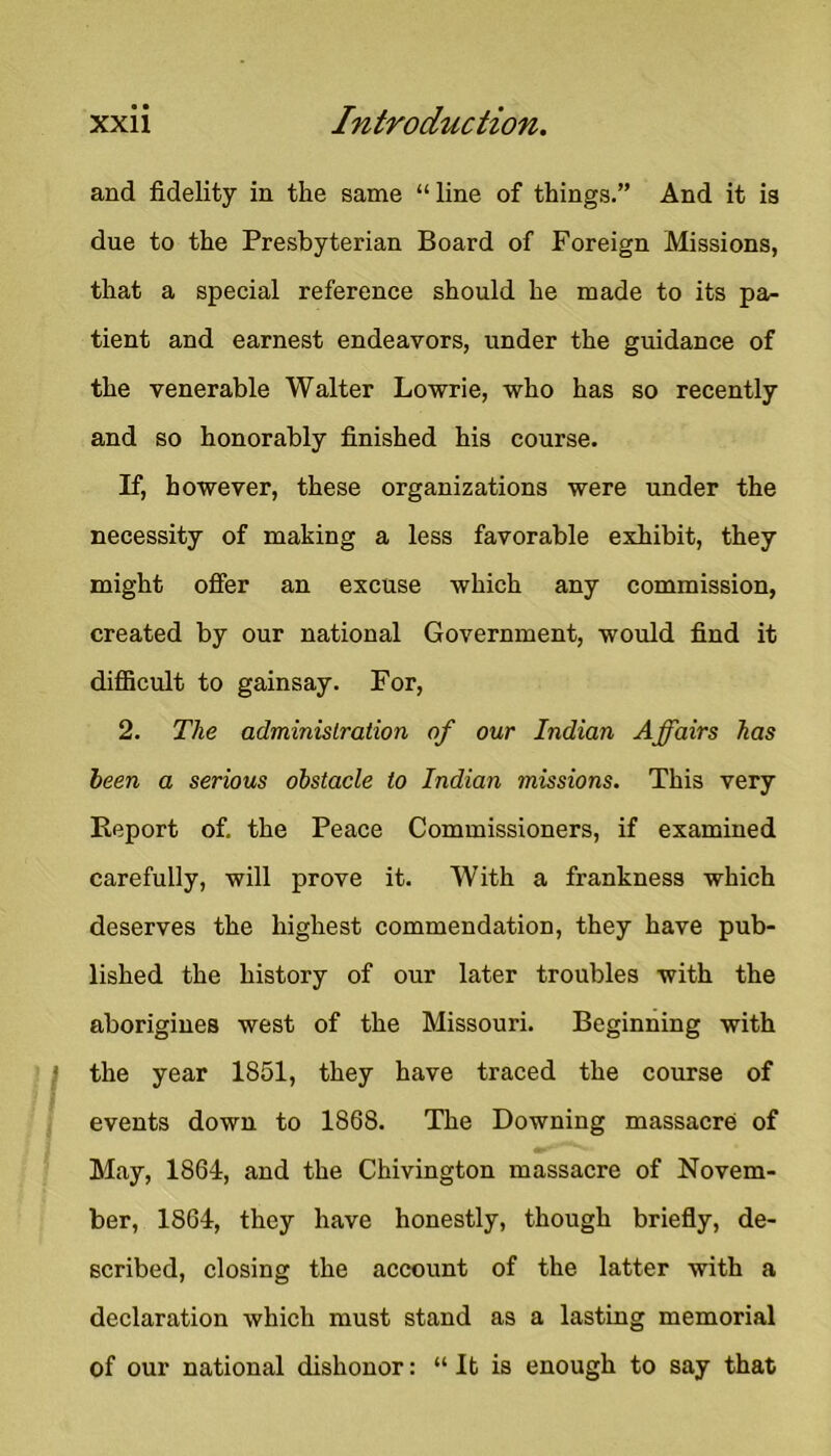 and fidelity in the same “ line of things.” And it is due to the Presbyterian Board of Foreign Missions, that a special reference should he made to its pa- tient and earnest endeavors, under the guidance of the venerable Walter Lowrie, who has so recently and so honorably finished his course. If, however, these organizations were under the necessity of making a less favorable exhibit, they might offer an excuse which any commission, created by our national Government, would find it difiicult to gainsay. For, 2. The administration of our Indian Affairs has been a serious obstacle to Indian missions. This very Report of. the Peace Commissioners, if examined carefully, will prove it. With a frankness which deserves the highest commendation, they have pub- lished the history of our later troubles with the aborigines west of the Missouri. Beginning with ' the year 1851, they have traced the course of events down to 1868. The Downing massacre of May, 1864, and the Chivington massacre of Novem- ber, 1864, they have honestly, though briefly, de- scribed, closing the account of the latter with a declaration which must stand as a lasting memorial of our national dishonor: “ It is enough to say that