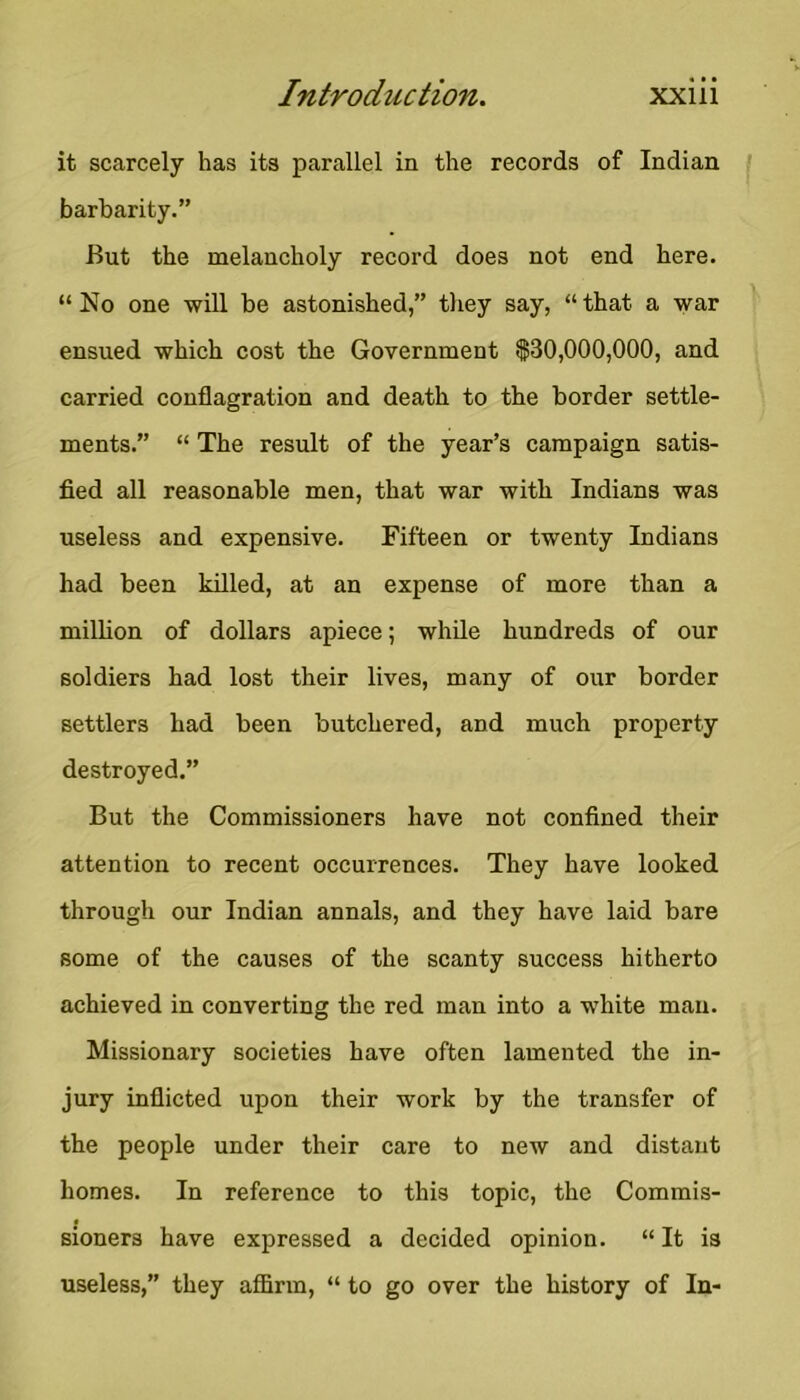 it scarcely has its parallel in the records of Indian barbarity.” But the melancholy record does not end here. “ No one will be astonished,” tliey say, “ that a war ensued which cost the Government $30,000,000, and carried conflagration and death to the border settle- ments.” “ The result of the year’s campaign satis- fied all reasonable men, that war with Indians was useless and expensive. Fifteen or twenty Indians had been killed, at an expense of more than a million of dollars apiece; while hundreds of our soldiers had lost their lives, many of our border settlers had been butchered, and much property destroyed.” But the Commissioners have not confined their attention to recent occurrences. They have looked through our Indian annals, and they have laid bare some of the causes of the scanty success hitherto achieved in converting the red man into a white man. Missionary societies have often lamented the in- jury inflicted upon their work by the transfer of the people under their care to new and distant homes. In reference to this topic, the Commis- sioners have expressed a decided opinion. “ It is useless,” they affirm, “ to go over the history of In-