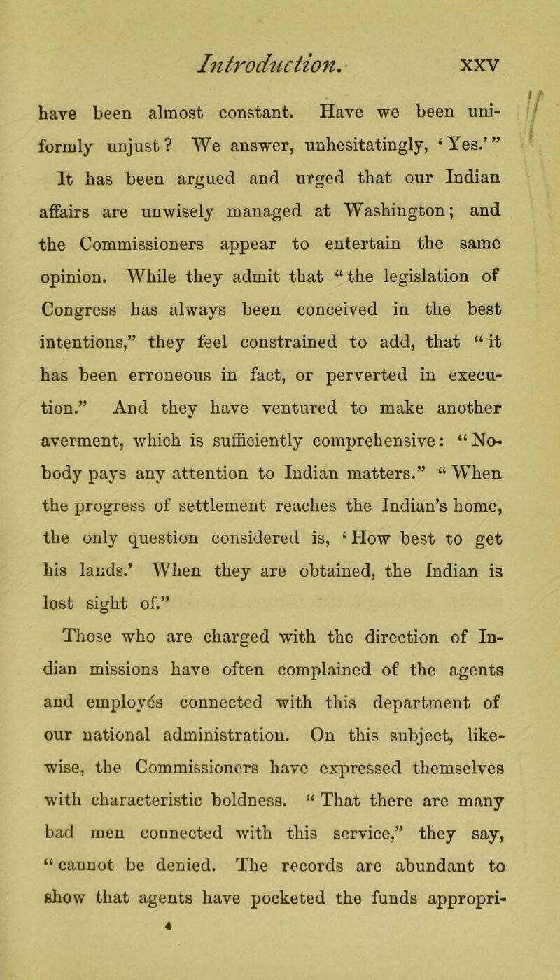 have been almost constant. Have we been uni- formly unjust? We answer, unhesitatingly, ‘Yes.’” It has been argued and urged that our Indian affairs are unwisely managed at Washington; and the Commissioners appear to entertain the same opinion. While they admit that “the legislation of Congress has always been conceived in the best intentions,” they feel constrained to add, that “ it has been erroneous in fact, or perverted in execu- tion.” And they have ventured to make another averment, which is sufficiently comprehensive: “No- body pays any attention to Indian matters.” “ When the progress of settlement reaches the Indian’s home, the only question considered is, ‘ How best to get his lands.’ When they are obtained, the Indian is lost sight of.” Those who are charged with the direction of In- dian missions have often complained of the agents and employes connected with this department of our national administration. On this subject, like- wise, the Commissioners have expressed themselves with characteristic boldness. “ That there are many bad men connected with this service,” they say, “ cannot be denied. The records are abundant to show that agents have pocketed the funds appropri-