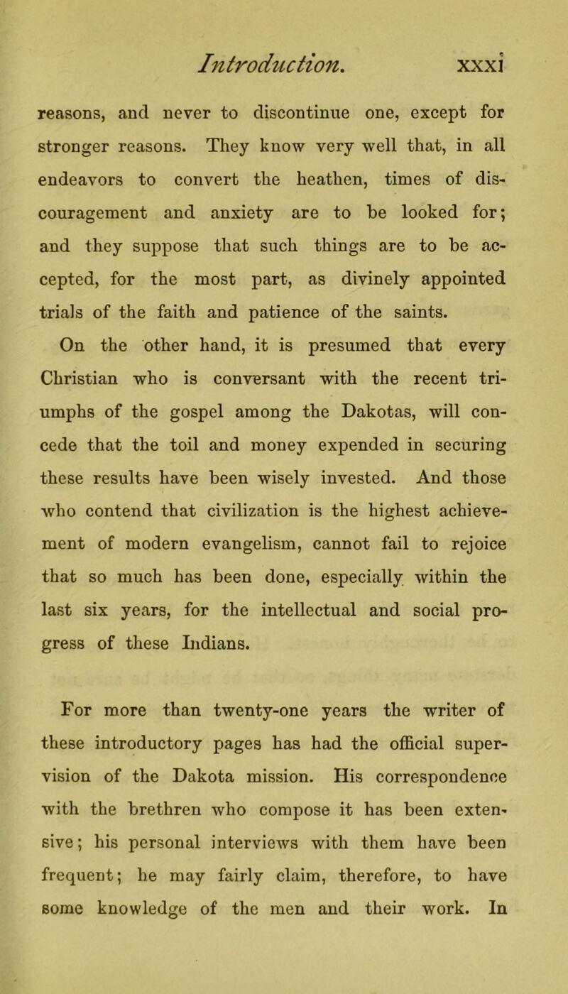 reasons, and never to discontinue one, except for stronger reasons. They know very well that, in all endeavors to convert the heathen, times of dis- couragement and anxiety are to be looked for; and they suppose that such things are to be ac- cepted, for the most part, as divinely appointed trials of the faith and patience of the saints. On the other hand, it is presumed that every Christian who is conversant with the recent tri- umphs of the gospel among the Dakotas, will con- cede that the toil and money expended in securing these results have been wisely invested. And those who contend that civilization is the highest achieve- ment of modern evangelism, cannot fail to rejoice that so much has been done, especially within the last six years, for the intellectual and social pro- gress of these Lidians. For more than twenty-one years the writer of these introductory pages has had the official super- vision of the Dakota mission. His correspondence with the brethren who compose it has been exten- sive ; his personal interviews with them have been frequent; he may fairly claim, therefore, to have some knowledge of the men and their work. In