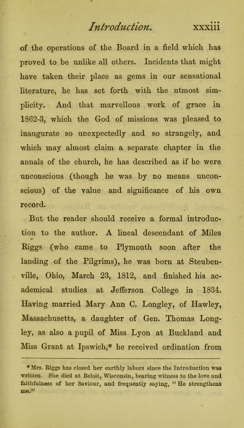 of the operations of the Board in a field which has proved to be unlike all others. Incidents that might have taken their place as gems in our sensational literature, he has set forth with the utmost sim- plicity. And that marvellous work of grace in 1862-3, which the God of missions was pleased to inaugurate so unexpectedly and so strangely, and which may almost claim a separate chapter in the annals of the church, he has described as if he were unconscious (though he was by no means uncon- scious) of the value and significance of his own record. But the reader should receive a formal introduc- tion to the author. A lineal descendant of Miles Riggs (who came to Plymouth soon after the landing of the Pilgrims), he was born at Steuben- ville, Ohio, March 23, 1812, and finished his ac- ademical studies at Jefferson College in 1834. Having married Mary Ann C. Longley, of Hawley, Massachusetts, a daughter of Gen. Thomas Long- ley, as also a pupil of Miss Lyon at Buckland and Miss Grant at Ipswich,* he received ordination from * Mrs. Riggs has closed her earthly labors since the Introduction w.as written. She died at Beloit, Wisconsin, hearing witness to the lore and faithfulness of her Saviour, and frequently saying, “ Ho strengthens me.”