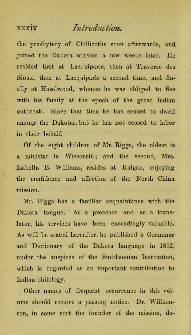 tbe presbytery of Chillicothe soon afterwards, and joined the Dakota mission a few weeks later. He resided first at Lacquiparle, then at Traverse des Sioux, then at Lacquiparle a second time, and fin- ally at Hazelwood, whence he was obliged to flee with his family at the epoch of the great Indian outbreak. Since that time he has ceased to dwell among the Dakotas, but he has not ceased to labor in their behalf. Of the eight children of Mr. Riggs, the oldest is a minister in Wisconsin; and the second, Mrs. Isabella B. Williams, resides at Kalgan, enjoying the confidence and affection of the North China mission. Mr. Riggs has a familiar acquaintance with the Dakota tongue. As a preacher and as a trans- lator, his services have been exceedingly valuable. As will be stated hereafter, he published a Grammar and Dictionary of the Dakota language in 1852, under the auspices of the Smithsonian Institution, which is regarded as an important contribution to Indian philology. Other names of frequent occurrence in this vol- ume should receive a passing notice. Dr. William- son, in some sort the founder of the mission, de-