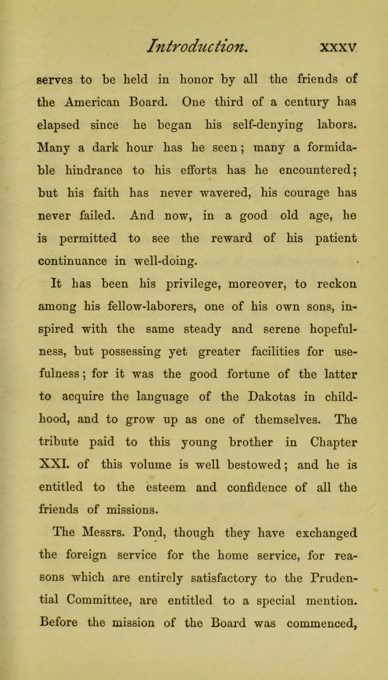 serves to be held in honor by all the friends of the American Board. One third of a century has elapsed since he began his self-denying labors. Many a dark hour has he seen; many a formida- ble hindrance to his efforts has he encountered; but his faith has never wavered, his courage has never failed. And now, in a good old age, he is permitted to see the reward of his patient continuance in well-doing. It has been his privilege, moreover, to reckon among his fellow-laborers, one of his own sons, in- spired with the same steady and serene hopeful- ness, but possessing yet greater facilities for use- fulness ; for it was the good fortune of the latter to acquire the language of the Dakotas in child- hood, and to grow up as one of themselves. The tribute paid to this young brother in Chapter XXL of this volume is well bestowed; and he is entitled to the esteem and confidence of all the friends of missions. The Messrs. Pond, though they have exchanged the foreign service for the home service, for rea- sons which are entirely satisfactory to the Pruden- tial Committee, are entitled to a special mention. Before the mission of the Board was commenced,