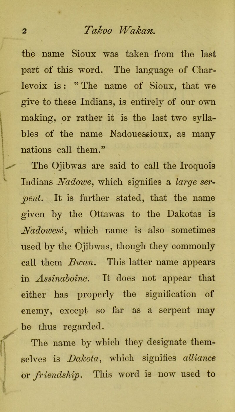 the name Sioux was taken from the last part of this word. The language of Char- levoix is :  The name of Sioux, that we give to these Indians, is entirely of our own making, or rather it is the last two sylla- bles of the name Nadouessioux, as many nations call them.” The Ojibwas are said to call the Iroquois Indians JSTcidowe, which signifies a large ser- pent. It is further stated, that the name given by the Ottawas to the Dakotas is N'adowesi, which name is also sometimes used by the Ojibwas, though they commonly call them Bwan. This latter name appears in Assinahoine. It does not appear that either has properly the signification of enemy, except so far as a serpent may be thus regarded. The name by which they designate them- selves is Dakota, which signifies alliance or friendship. This word is now used to