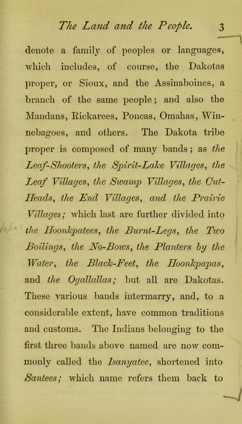 denote a family of peoples or languages, which includes, of course, the Dakotas proper, or Sioux, and the Assiuahoiues, a branch of the same people; and also the Maudaus, Eickarees, Poncas, Omahas, Win- nebagoes, and others. The Dakota tribe proper is composed of many bands; as the Leaf-Shooters, the Spirit-Lahe Villages, the Leaf Villages, the Swamp Villages, the Cut- Heads, the End Villages, and the Prairie Villages; which last are farther divided into the Hoonhpatees, the Burnt-Legs, the Two Boilings, the No-Bows, the Planters hy the Water, the BlacTc-Feet, the Hoonhpapas, and the Ogallallas; but all are Dakotas. These various bands intermarry, and, to a considerable extent, have common traditions and customs. The Indians belono;ino: to the first three bands above named are now com- monly called the Isanyatee, shortened into Santees; which name refers them back to