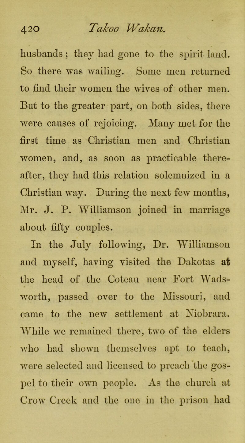 husbands ; they had gone to the spirit land. So there was wailing. Some men returned to find their women the wives of other men. But to the greater paid, on both sides, there were causes of rejoicing. Many met for the first time as Christian men and Christian women, and, as soon as practicable there- after, they had this relation solemnized in a Christian way. During the next few months, ]\Ir. J. P. AVilliamson joined in marriage about fifty couples. In the July following. Dr. Williamson and myself, having visited the Dakotas at the head of the Cotean near Fort Wads- worth, passed over to the Missouri, and came to the new settlement at Niobrara. While we remained there, two of the elders who had shown themselves apt to teach, were selected and licensed to preach the gos- pel to their own people. As the church at Crow Creek and the one iii the prison had