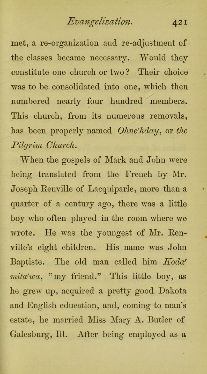 met, a re-organization and re-adjustment of the classes became necessary. Would they constitute one church or two ? Their choice W'as to be consolidated into one, which then numbered nearly four hundred members. This church, from its numerous removals, has been properly named Ohne'hday, or the Pilgrim Church. When the gospels of Mark and John were being translated from the French by Mr. Joseph Renville of Lacquiparle, more than a quarter of a century ago, there was a little boy who often played in the room where we wrote. He was the youngest of Mr. Ren- ville’s eight children. His name Avas John Baptiste. The old man called him Koda' mita'wa, my friend.” This little boy, as he grew up, acquired a pretty good Dakota and English education, and, coming to man’s estate, he married Miss Mary A. Butler of Galesburg, 111. After being employed as a