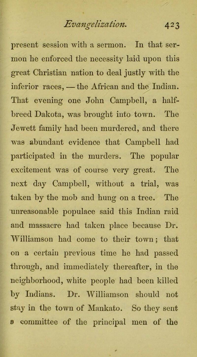 present session with a sermon. In that ser- mon he enforced the necessity laid upon this great Christian nation to deal justly with the inferior races, — the African and the Indian. That evening one John Campbell, a half- breed Dakota, was brought into town. The Jewett family had been murdered, and there was abundant evidence that Campbell had participated in the murders. The popular excitement was of course very great. The next day Campbell, without a trial, was taken by the mob and hung on a tree. The unreasonable populace said this Indian raid and massacre had taken place because Dr. Williamson had come to their town; that on a certain previous time he had passed through, and immediately thereafter, in the neighborhood, white people had been killed by Indians. Dr. Williamson should not st-ay in the town of Mankato. So they sent 8 committee of the principal men of the