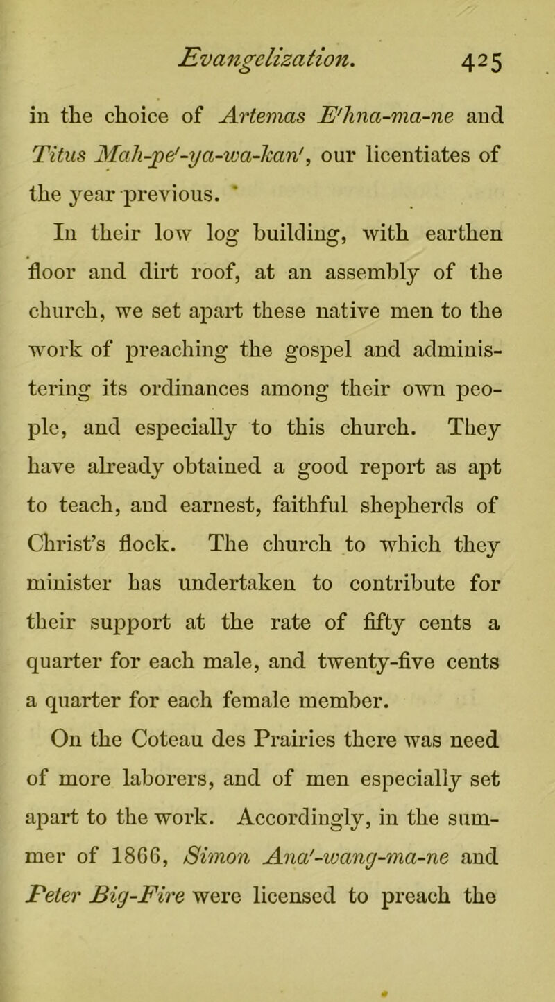 in the choice of Artemas E'hna-ma-ne and Titus 3Iah-jpei-ya-wa-kan', our licentiates of the year previous. In their low log building, with earthen floor and dirt roof, at an assembly of the church, we set apart these native men to the work of preaching the gospel and adminis- tering its ordinances among their own peo- ple, and especially to this church. They have ah’eady obtained a good report as apt to teach, and earnest, faithful shepherds of Christ’s flock. The church to which they minister has undertaken to contribute for their support at the rate of fifty cents a quarter for each male, and twenty-five cents a quarter for each female member. On the Coteau des Prairies there was need of more laborers, and of men especially set apart to the work. Accordingly, in the sum- mer of 1866, Simon Ana'-wang-ma-ne and Feter Big-Fire were licensed to preach the