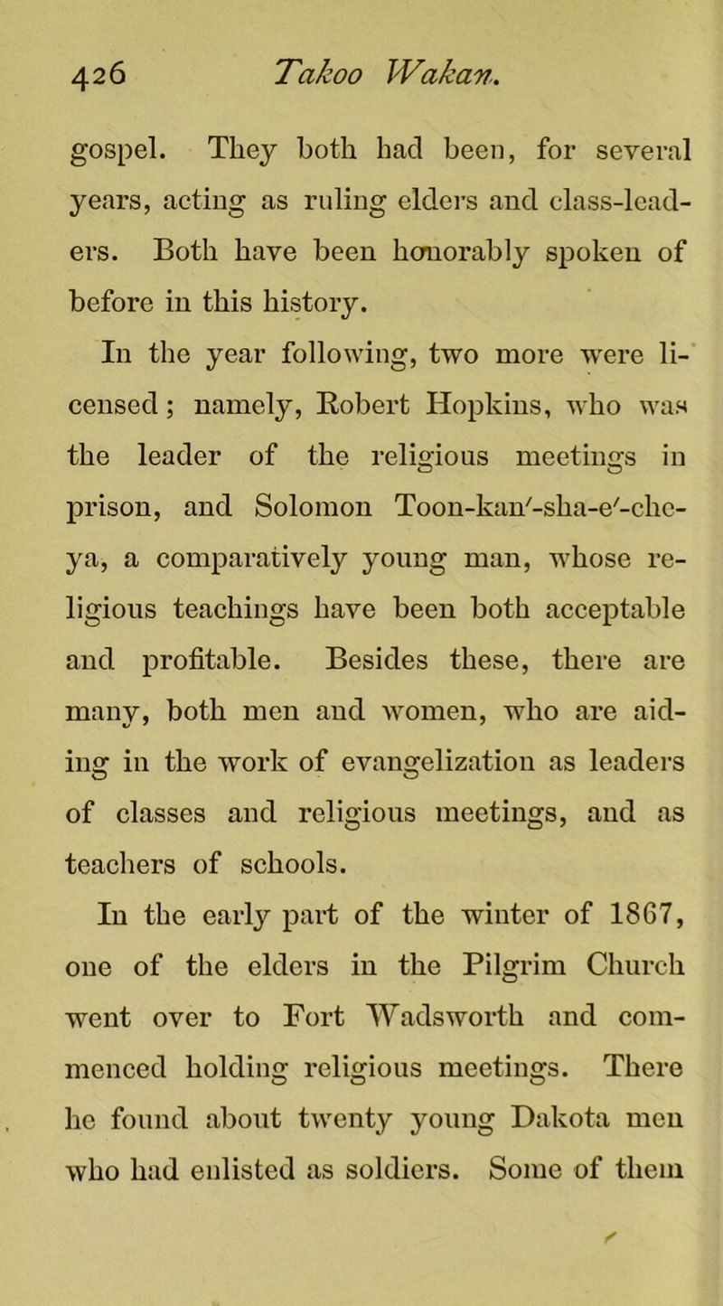 gospel. They both had been, for several years, acting as ruling eldei’s and class-lead- ers. Both have been homorably spoken of before in this history. In the year following, two more were li- censed ; namely, Eobert Hopkins, who was the leader of the relimous meetin2:s in prison, and Solomon Toon-kan'-sha-e'-che- ya, a comparatively young man, whose re- ligious teachings have been both acceptable and profitable. Besides these, there are many, both men and Avomen, who are aid- ing in the work of evangelization as leaders of classes and religious meetings, and as teachers of schools. In the early part of the winter of 1867, one of the elders in the Pilgrim Church went over to Fort Wadsworth and com- menced holding religious meetings. There he found about twenty young Dakota men who had enlisted as soldiers. Some of them