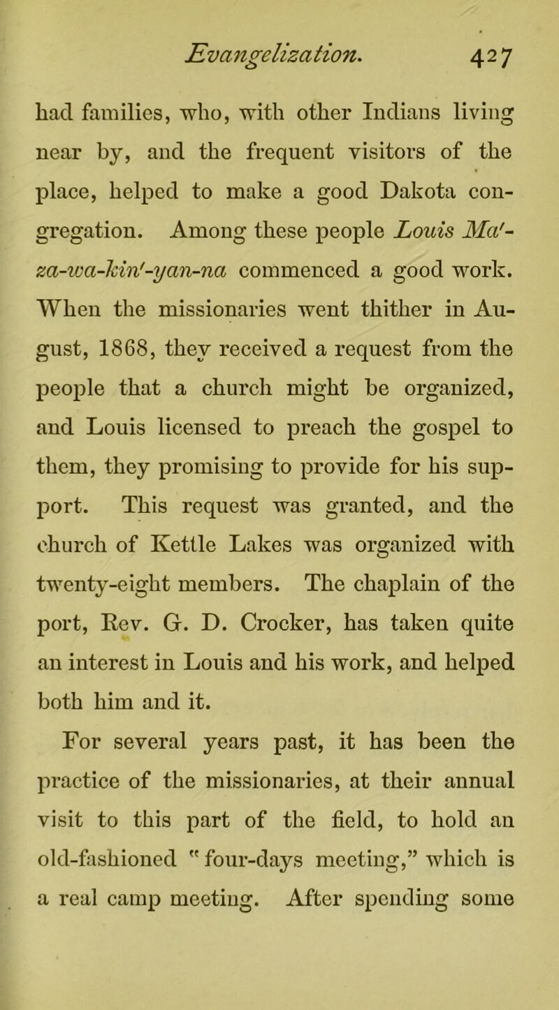 had families, who, with other Indians living near by, and the frequent visitors of the place, helped to make a good Dakota con- gregation. Among these people Louis Ma'- za-wa-kin'-yan-na commenced a good work. When the missionaries went thither in Au- gust, 1868, they received a request from the people that a church might be organized, and Louis licensed to preach the gospel to them, they promising to provide for his sup- port. This request was granted, and the church of Kettle Lakes was organized with twenty-eight members. The chaplain of the port, Eev. G. D. Crocker, has taken quite an interest in Louis and his work, and helped both him and it. For several years past, it has been the practice of the missionaries, at their annual visit to this part of the field, to hold an old-fashioned  four-days meeting,” Avhich is a real camp meeting. After spending some