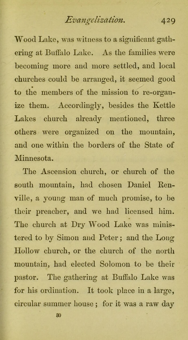 Wood Lake, was witness to a significant gath- ering at Buffalo Lake. As the families were becoming more and more settled, and local churches could be arranged, it seemed good to the members of the mission to re-organ- ize them. Accordingly, besides the Kettle Lakes church already mentioned, three others were organized on the mountain, and one within the borders of the State of Minnesota. The Ascension church, or church of the south mountain, had chosen Daniel Ren- ville, a young man of much promise, to be their preacher, and we had licensed him. The church at Dry Wood Lake was minis- tered to by Simon and Peter; and the Long Hollow church, or the church of the north mountain, had elected Solomon to be their pastor. The gathering at Buffalo Lake was for his ordination. It took place in a large, circular summer house; for it was a raw day 30