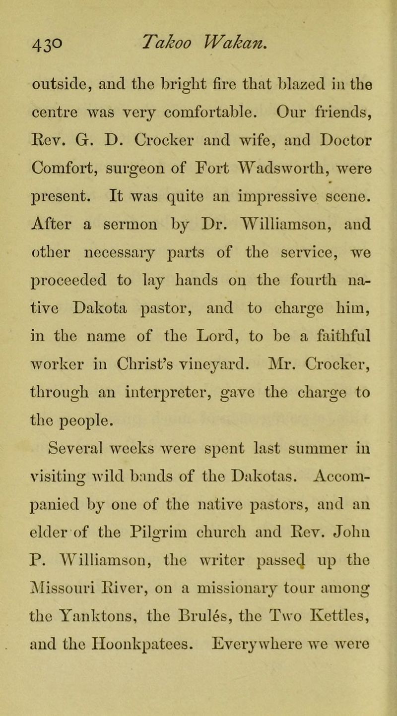outside, aud the bright fire that blazed in the eentre was very comfortable. Our friends, Eev. G. D. Crocker and wife, and Doctor Comfoi-t, surgeon of Fort Wadsworth, were present. It was quite an impressive scene. After a sermon by Dr. Williamson, and other necessary parts of the service, we proceeded to lay hands on the fourth na- tive Dakota pastor, and to charge him, in the name of the Lord, to be a faithful worker in Christ’s vineyard. Mr. Crocker, through an interpreter, gave the charge to the people. Several weeks were spent last summer in visiting Avild bands of the Dakotas. Accom- panied by one of the native pastors, and an elder of the Pilgrim church and Eev. John P. Williamson, the AATitcr passecj up the INIissouri Eiver, on a missionary tour among the Yanktons, the Brules, the Two Kettles, and the Iloonkpatees. EA'^cry where aa'c AA'ore