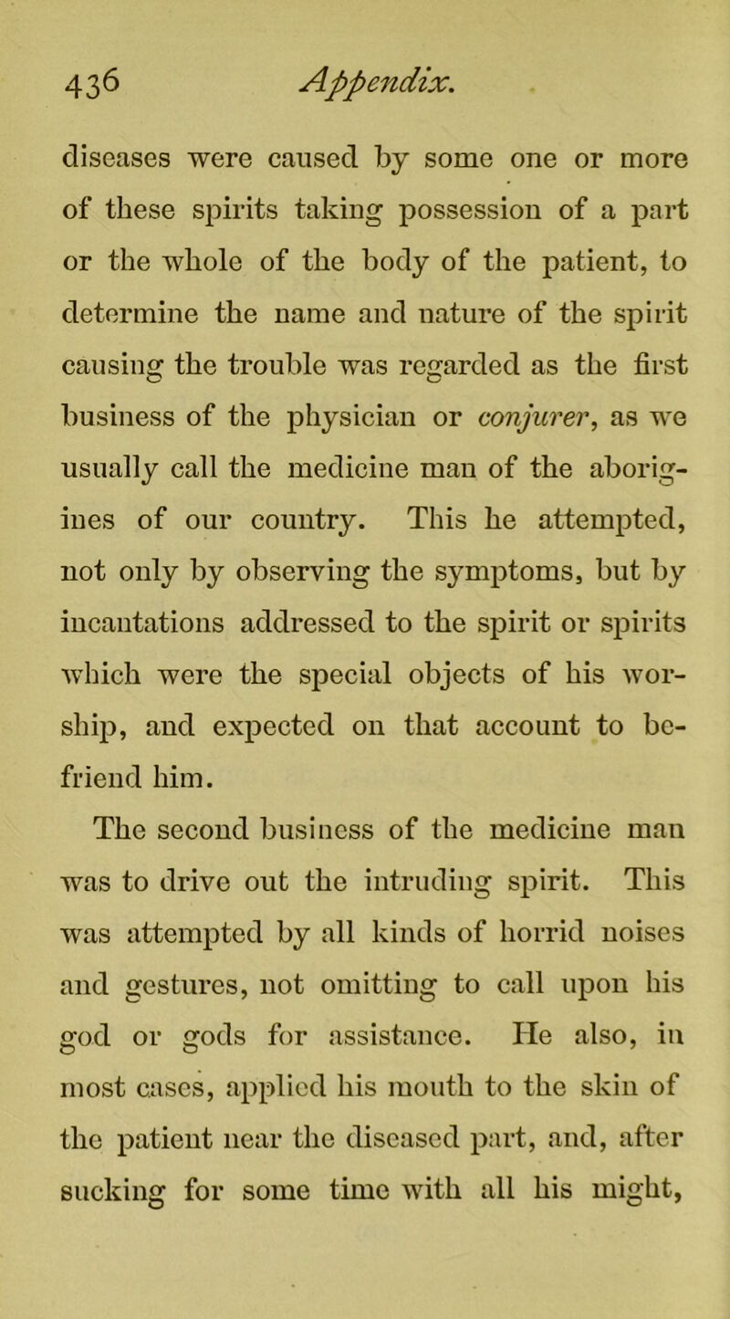 diseases were caused by some one or more of these spirits taking possession of a part or the whole of the body of the patient, to determine the name and nature of the spirit causing the trouble was reirarded as the first business of the physician or conjurer, as we usually call the medicine man of the aborig- ines of our country. This he attempted, not only by observing the symptoms, but by incantations addressed to the spirit or sj)irits which were the special objects of his wor- ship, and expected on that account to be- friend him. The second business of the medicine man was to drive out the intruding spirit. This was attempted by all kinds of horrid noises and gestures, not omitting to call upon his god or gods for assistance. He also, in most cases, applied his mouth to the skin of the patient near the diseased part, and, after sucking for some time with all his might,