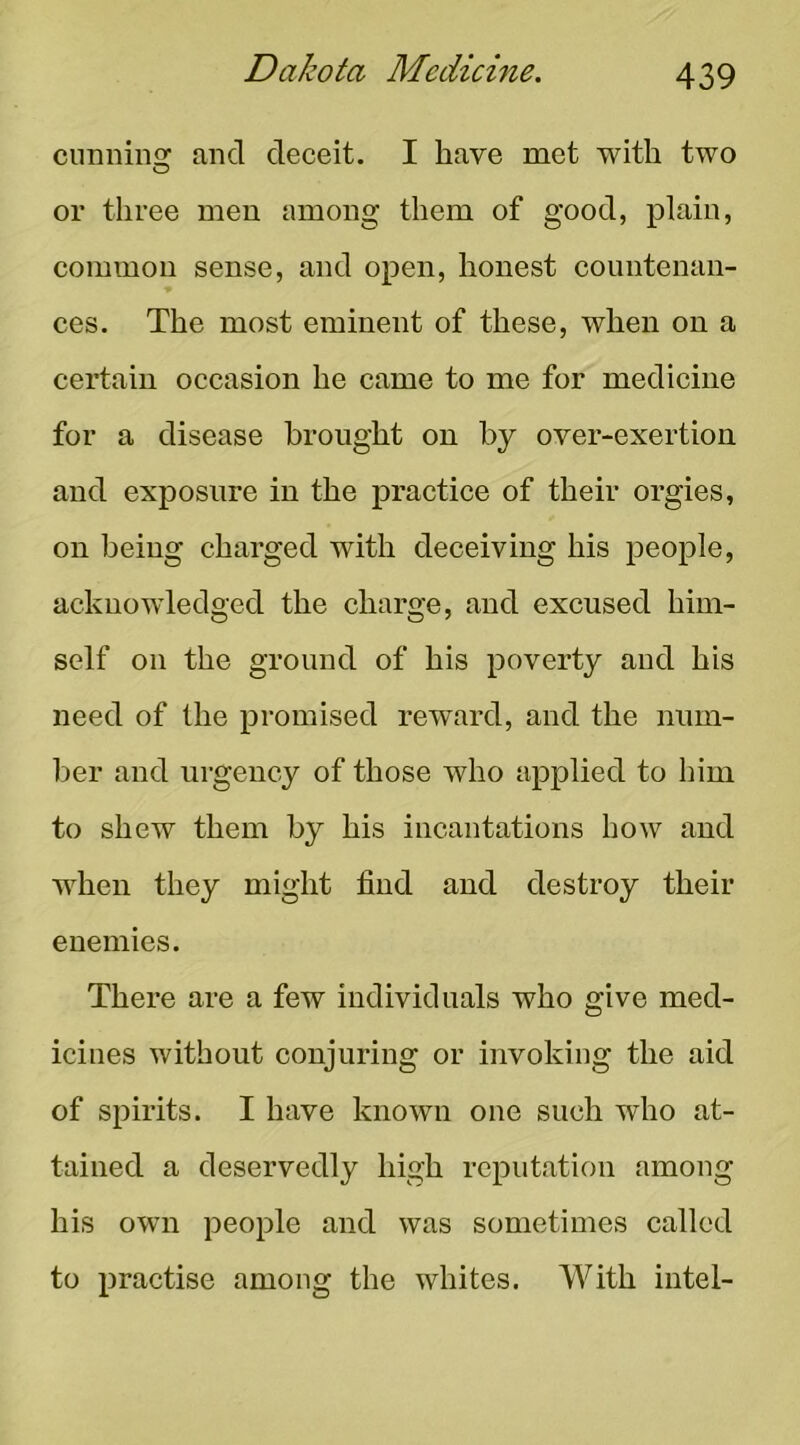 cunninsr and deceit. I have met with two or three men among them of good, plain, common sense, and open, honest countenan- ces. The most eminent of these, when on a certain occasion he came to me for medicine for a disease brought on by over-exertion and exposure in the practice of their orgies, on being charged with deceiving his people, acknowledged the charge, and excused him- self on the ground of his poverty and his need of the promised reward, and the num- ber and urgency of those who applied to him to shew them by his incantations how and when they might find and destroy their enemies. There are a few individuals who give med- icines without conjuring or invoking the aid of spirits. I have known one such who at- tained a deservedly high reputation among his own people and was sometimes called to practise among the whites. With intel-