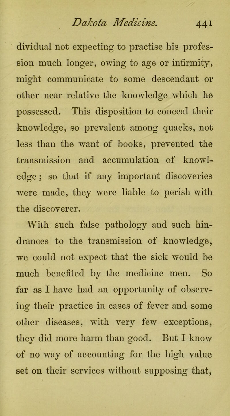 dividual not expecting to practise his profes- sion much longer, owing to age or infirmity, might communicate to some descendant or other near relative the knowledge which he possessed. This disposition to conceal their knowledge, so prevalent among quacks, not less than the want of books, prevented the transmission and accumulation of knowl- edge ; so that if any important discoveries were made, they were liable to perish with the discoverer. With such false pathology and such hin- drances to the transmission of knowledge, we could not expect that the sick would be much benefited by the medicine men. So far as I have had an opportunity of observ- ing their praetice in cases of fever and some other diseases, with very few exceptions, they did more harm than good. But I know of no way of accounting for the high value set on their services without supposing that.