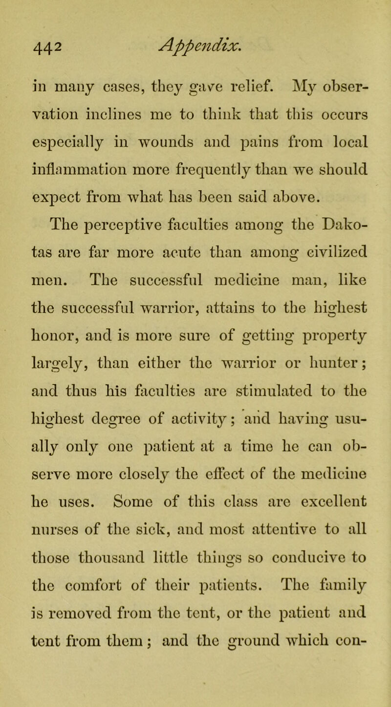 in many cases, they gave relief. My obser- vation inclines me to think that this occurs especially in 'vvounds and pains from local inflammation more frequently than we should expect from what has been said above. The perceptive faculties among the Dako- tas are far more acute than among civilized men. The successful medicine man, like the successful warrior, attains to the highest honor, and is more sure of getting property largely, than either the warrior or hunter; and thus his faculties are stimulated to the highest degree of activity; and having usu- ally only one patient at a time he can ob- serve more closely the effect of the medicine he uses. Some of this class are excellent nurses of the sick, and most attentive to all those thousand little thino;s so conducive to the comfort of their patients. The family is removed from the tent, or the patient and tent from them ; and the ground which con-