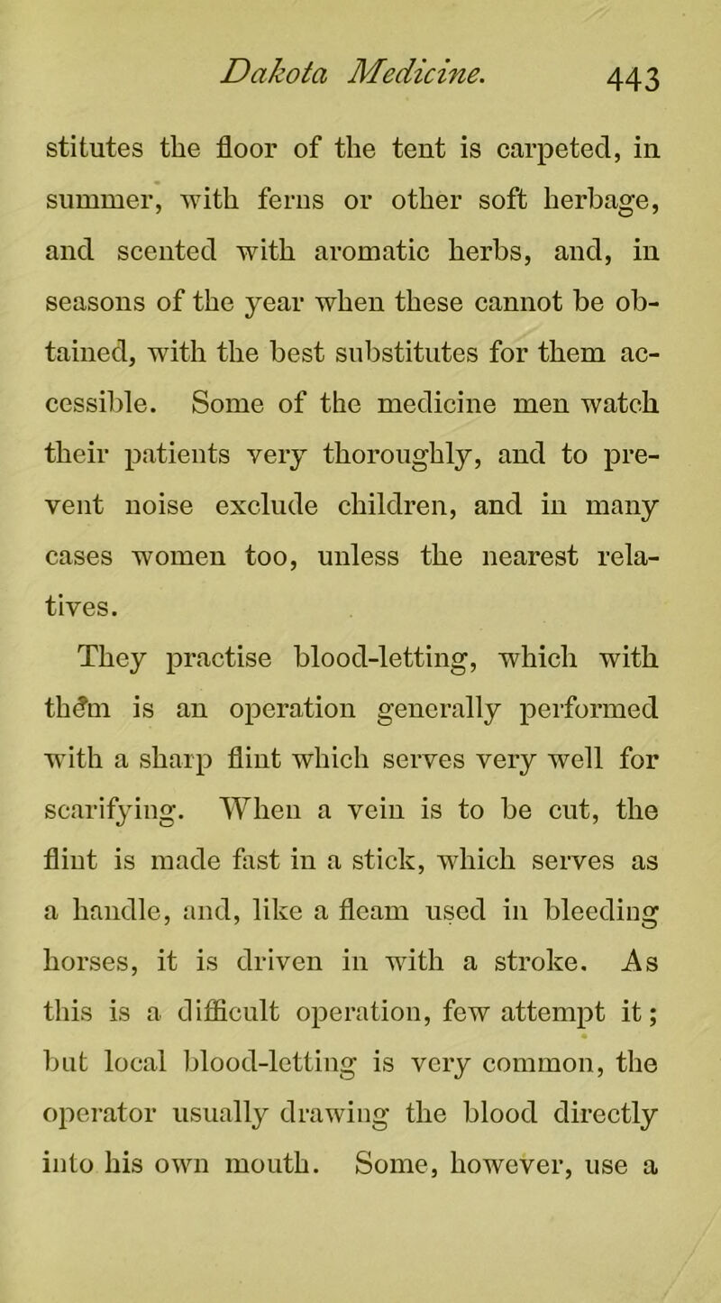 stitutes the floor of the tent is carpeted, in summer, with ferns or other soft herbage, and scented with aromatic herbs, and, in seasons of the year when these cannot be ob- tained, with the best substitutes for them ac- cessible. Some of the medicine men watch their patients very thoroughly, and to pre- vent noise exclude children, and in many cases women too, unless the nearest rela- tives. They practise blood-letting, which with thdm is an operation generally performed with a sharp flint which serves very well for scarifying. When a vein is to be cut, the flint is made fast in a stick, which serves as a handle, and, like a fleam used in bleeding horses, it is driven in with a stroke. As this is a ditficult operation, few attempt it; but local blood-letting is very common, the operator usually drawing the blood directly into his own mouth. Some, however, use a