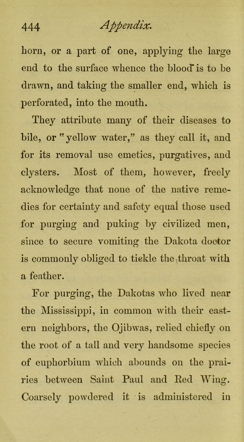 horn, or a part of one, applying the large end to the surface whence the bloocT is to be drawn, and taking the smaller end, which is perforated, into the mouth. They attribute many of their diseases to bile, or yellow water,” as they call it, and for its removal use emetics, purgatives, and clysters. Most of them, however, freely acknowledge that none of the native reme- dies for certainty and safety equal those used for purging and puking by civilized men, since to secure vomitiusr the Dakota doctor is commonly obliged to tickle tlie,throat with a feather. For purging, the Dakotas who lived near the Mississippi, in common with their east- ern neighbors, the Ojibwas, relied chiefly on the root of a tall and very handsome species of euphorbium which abounds on the prai- ries between Saint Paul and Red Wing. Coarsely powdered it is administered in