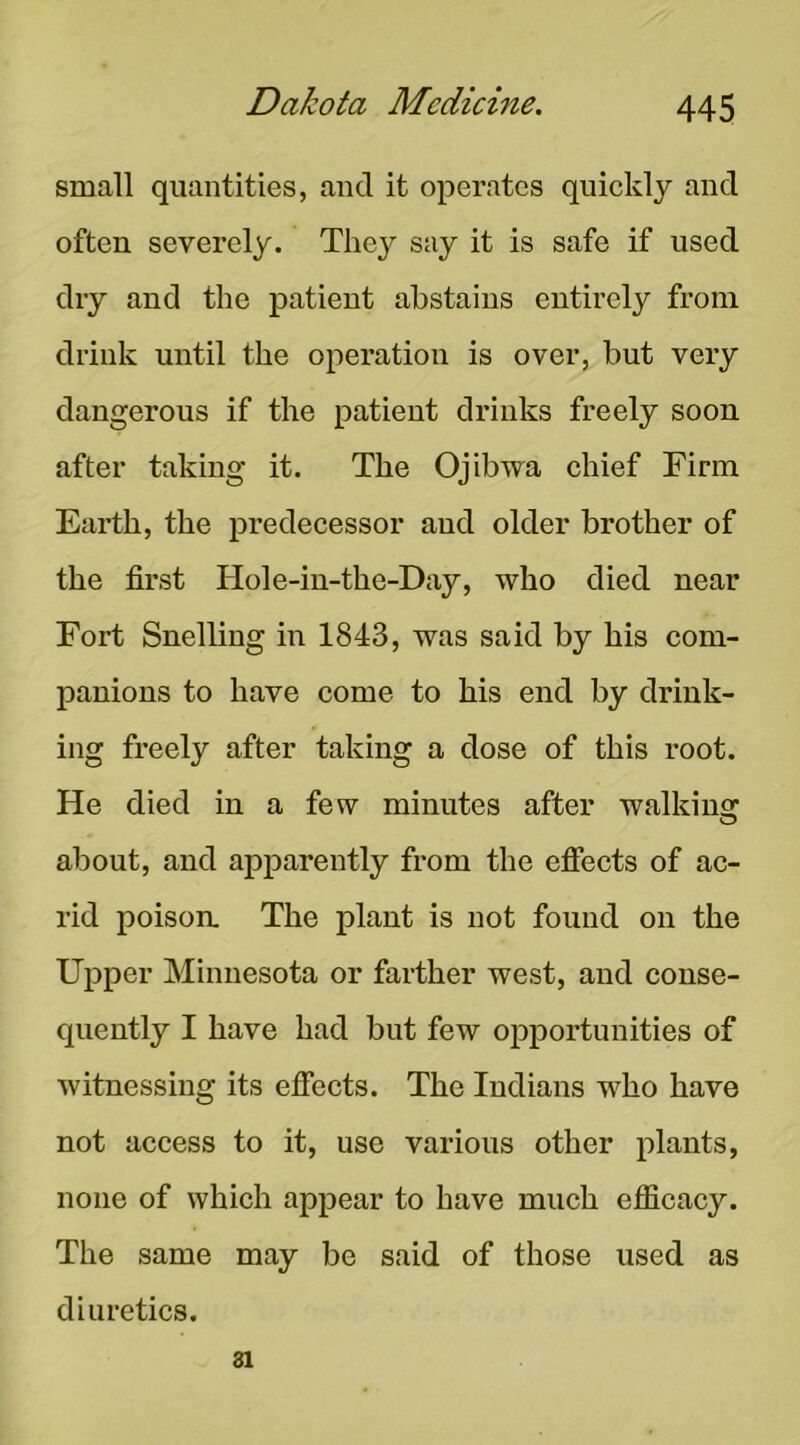 small quantities, and it operates quickly and often severely. They say it is safe if used dry and the patient abstains entirely from drink nntil the operation is over, but very dangerous if the patient drinks freely soon after taking it. The Ojibwa chief Firm Earth, the predecessor and older brother of the first Hole-in-the-Day, who died near Fort Snelling in 1843, was said by his com- panions to have come to his end by drink- ing freely after taking a dose of this root. He died in a few minutes after walkincr about, and apparently from the efiects of ac- rid poison. The plant is not found on the Upper Minnesota or farther west, and conse- quently I have had but few opportunities of witnessing its efiects. The Indians who have not access to it, use various other plants, none of which appear to have much efiicacy. The same may be said of those used as diuretics. 81