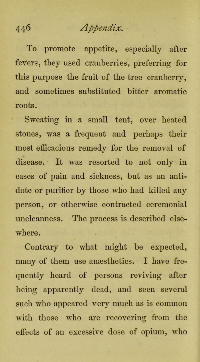 To promote appetite, especially after fevers, they used cranberries, prefei'ring for this purpose the fruit of the tree cranberry, and sometimes substituted bitter aromatic roots. Sweating in a small tent, over heated stones, was a frequent and perhaps their most efficacious remedy for the removal of disease. It was resorted to not only in cases of pain and sickness, but as an anti- dote or purifier by those who had killed auy person, or otherwise contracted ceremonial nncleanness. The process is described else- where. Contrary to what might be expected, many of them nse anoesthetics. I have fre- quently heard of persons reviving after being apparently dead, and seen several such who appeared very mnch as is common with those who are recovering from the eflects of an excessive dose of opium, who