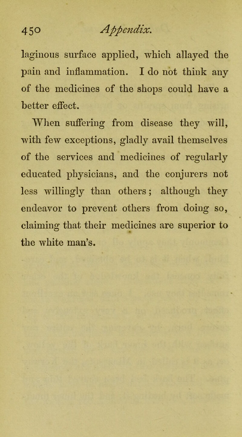 laginous surface applied, which allayed the pain and inflammation. I do not think any of the medicines of the shops eould have a better efiect. Wiien suffering from disease they will, with few exceptions, gladly avail themselves of the services and medicines of regularly educated physicians, and the conjurers not less willingly than others; although they endeavor to prevent others from doing so, claiming that their medicines are superior to the white man’s.