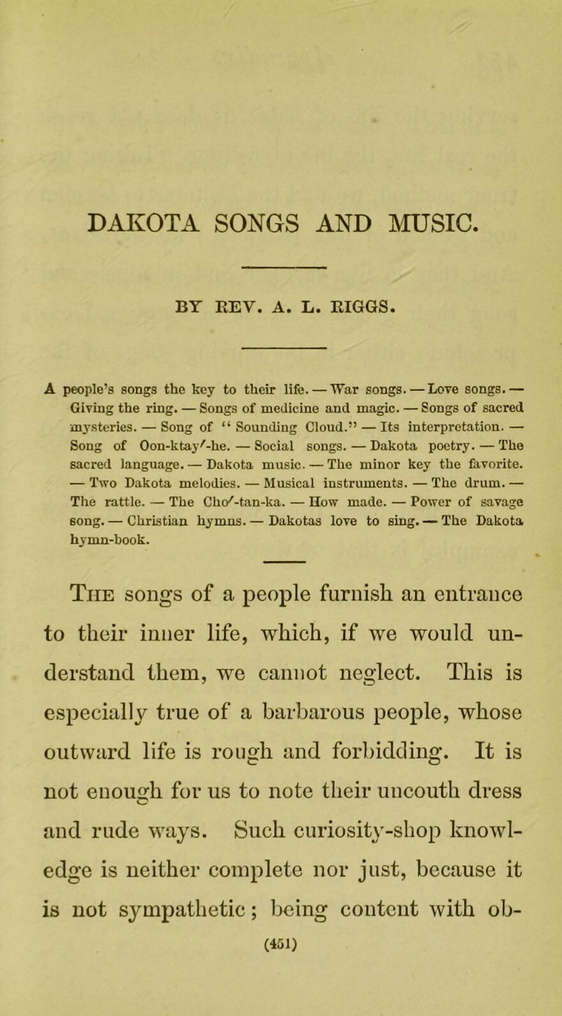 DAIiOTA SONGS AND MUSIC, BY EEV. A. L. EIGGS. A people’s songs the key to their life.—War songs. — Love songs.— Giving the ring. — Songs of medicine and magic. — Songs of sacred mysteries. — Song of “Sounding Cloud.” — Its interpretation.— Song of Oon-ktayf-he. — Social songs. — Dakota poetry. — The sacred language. — Dakota music. — The minor key the favorite. — Two Dakota melodies. — Musical instruments. — The drum. — The rattle. — The Cho'-tan-ka. — How made. — Power of savage song. — Christian hymns. — Dakotas love to sing. — The Dakota hymn-book. The songs of a people furnish an entrance to their inner life, which, if we would un- derstand them, we cannot neglect. This is especially true of a barbarous people, whose outward life is rough and forbidding. It is not enough for us to note their uncouth dress O and rude ways. Such curiosity-shop knowl- edge is neither complete nor just, because it is not sympathetic; being content with ob-