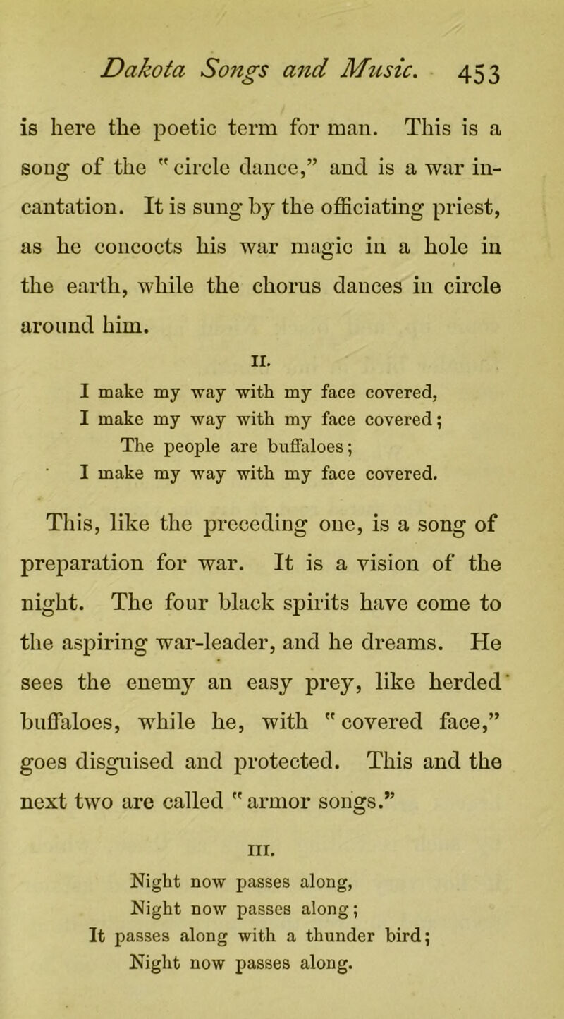 is here the poetic term for man. This is a song of the circle dance,” and is a war in- cantation. It is sung by the officiating priest, as he concocts his war magic in a hole in the earth, while the chorus dances in circle around him. II. I make my way with my face covered, I make my way with my face covered; The people are buffaloes; I make my way with my face covered. This, like the preceding one, is a song of preparation for war. It is a vision of the night. The four black spirits have come to the aspiring war-leader, and he dreams. He sees the enemy an easy prey, like herded’ buffaloes, while he, with covered face,” goes disguised and protected. This and the next two are called armor songs.” III. Night now passes along, Night now passes along; It passes along with a thunder bird; Night now passes along.