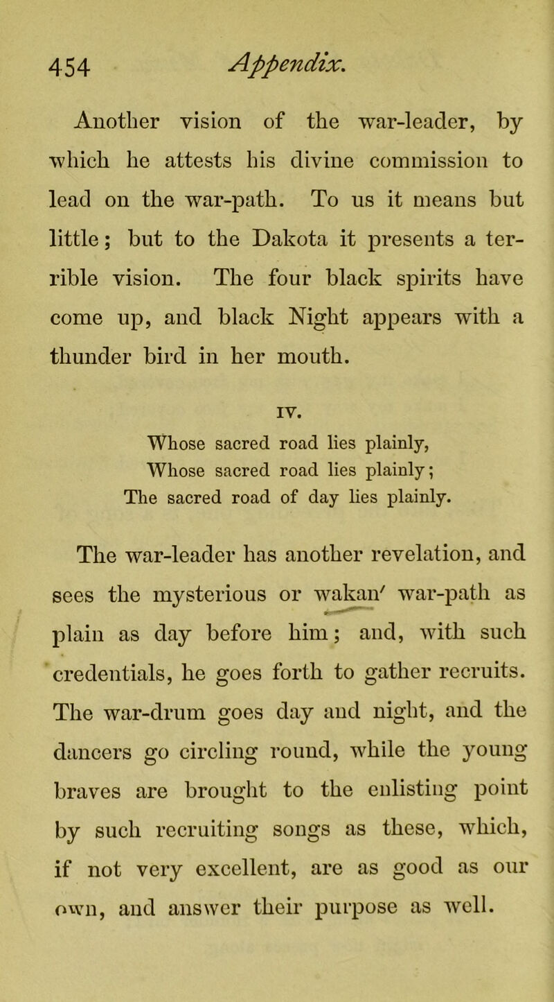 Another vision of the war-leader, by which he attests his divine commission to lead on the war-path. To us it means but little; but to the Dakota it presents a ter- rible vision. The four black spirits have come up, and black Night appears with a thunder bird in her mouth. IV. Whose sacred road lies plainly, Whose sacred road lies plainly; The sacred road of day lies plainly. The war-leader has another revelation, and sees the mysterious or wakan' war-path as plain as day before him; and, with such credentials, he goes forth to gather recruits. The war-drum goes day and night, and the dancers go circling round, while the young braves are brought to the enlisting point by such recruiting songs as these, which, if not very excellent, are as good as our own, and answer their purpose as well.