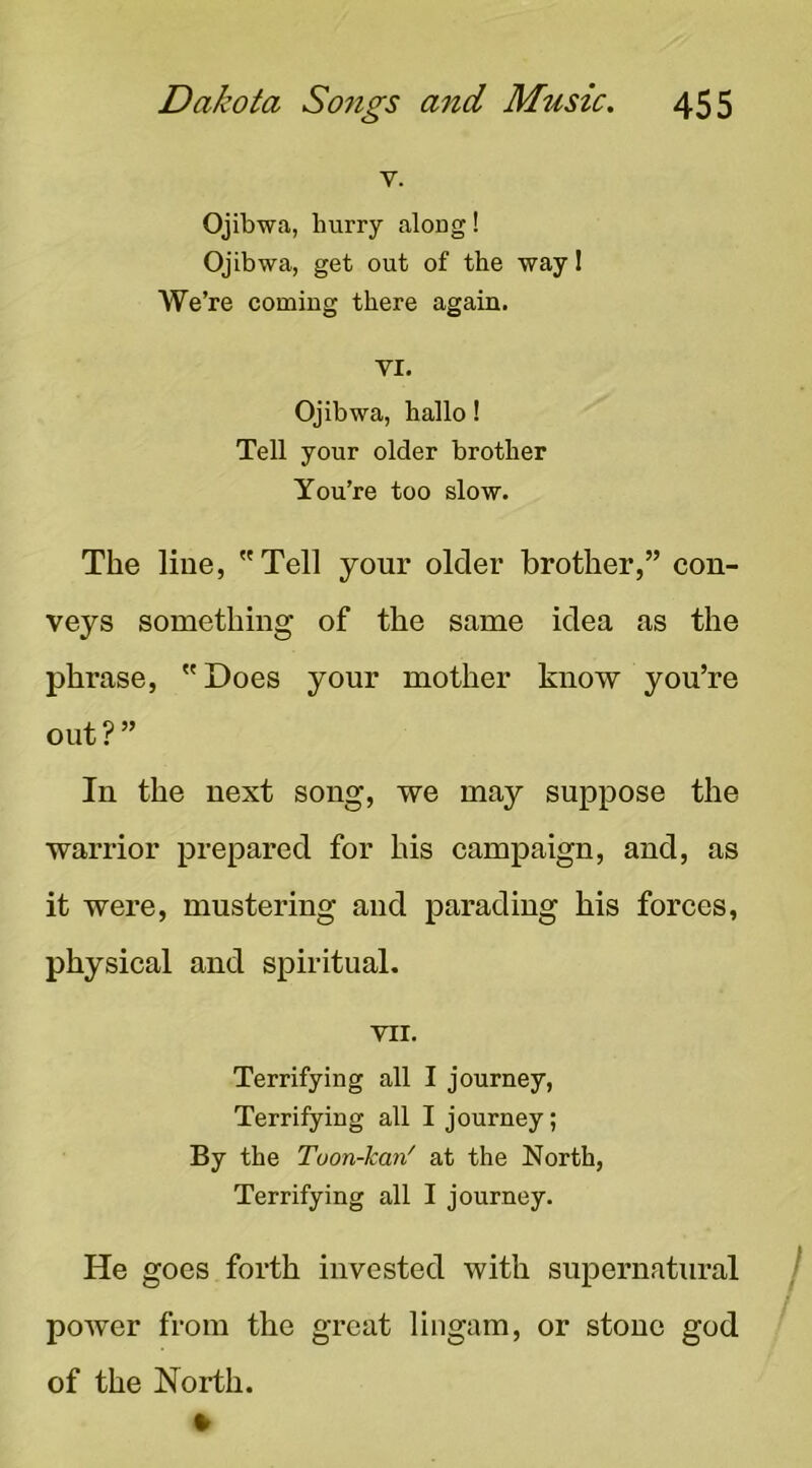 V. Ojibwa, hurry along! Ojibwa, get out of the way 1 We’re coming there again. VI. Ojibwa, hallo! Tell your older brother You’re too slow. The line, Tell your older brother,” con- veys something of the same idea as the phrase, Does your mother know you’re out ? ” In the next song, we may suppose the warrior prepared for his campaign, and, as it were, mustering and parading his forces, physical and spiritual. VII. Terrifying all I journey, Terrifying all I journey; By the Toon-kan' at the North, Terrifying all I journey. He goes forth invested with supernatural j poAver from the great lingam, or stone god of the North.