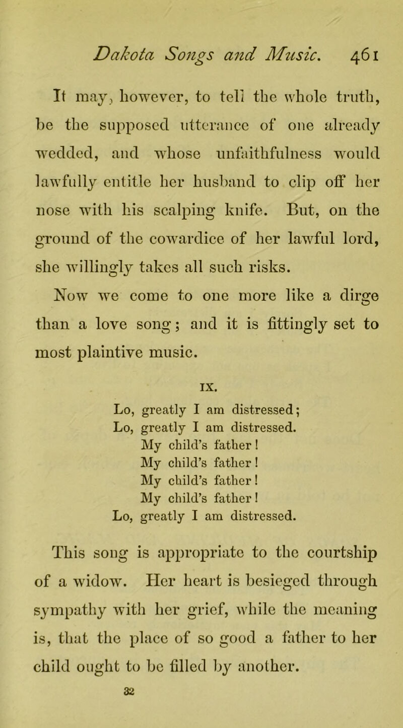 It may, however, to tell the whole truth, he the supposed utterance of one already wedded, and whose unfaithfulness would lawfully entitle her hushand to clip off her nose with his scalping knife. But, on the ground of the cowardice of her lawful lord, she willingly takes all such risks. Now we come to one more like a dirge than a love song; and it is fittingly set to most plaintive music. IX. Lo, greatly I am distressed; Lo, greatly I am distressed. My child’s father! My child’s father! My child’s father! My child’s father! Lo, greatly I am distressed. This song is appropriate to the courtship of a widow. Her heart is besieged through sympathy with her grief, while the meaning is, that the place of so good a father to her child ought to be filled by another. 32