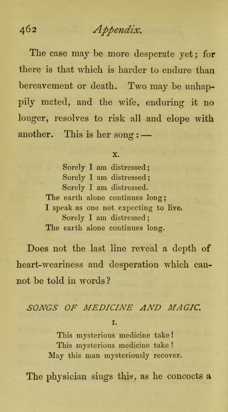 The case may be more desperate yet; for there is that which is harder to endure than bereavement or death. Two may be unhap- pily mated, and the wife, enduring it no longer, resolves to risk all and elope Avith another. This is her song : — X. Sorely I am distressed; Sorely I am distressed; Sorely I am distressed. The earth alone eontinues long; I speak as one not expecting to live. Sorely I am distressed; The earth alone continues long. Does not the last line reveal a depth of heart-weariness and desperation which can- not be told in Avords ? SONGS OF MEDICINE AND MAGIC. I. This mysterious medicine take! This mysterious medicine take ! May this man mysteriously recover. The physician sings this, as he concocts a