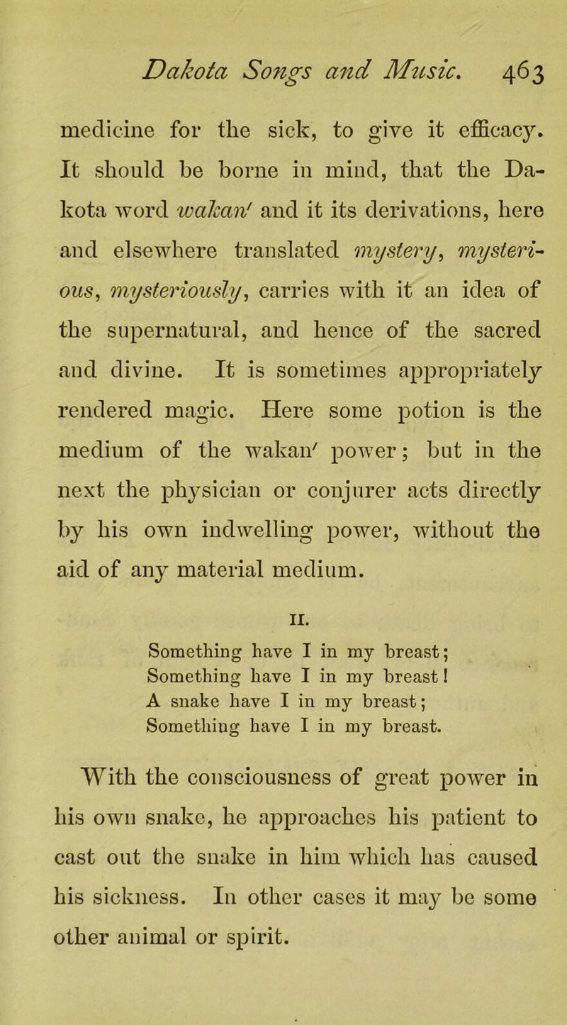 medicine for the sick, to give it efficacj'. It should he borne in miud, that the Da- kota word walcan' and it its derivations, here and elsewhere translated mystery, mysteri- ous, mysteriously, carries with it an idea of the supernatural, and hence of the sacred and divine. It is sometimes appropriately rendered magic. Here some potion is the medium of the wakaii' power; but in the next the physician or conjurer acts directly by his own indwelling power, without the aid of any material medium. II. Something have I in my breast; Something have I in my breast! A snake have I in my breast; Something have I in my breast. With the consciousness of great potver in his own snake, he approaches his patient to cast out tlie snake in him which has caused his sickness. In other cases it may be some other animal or spirit.