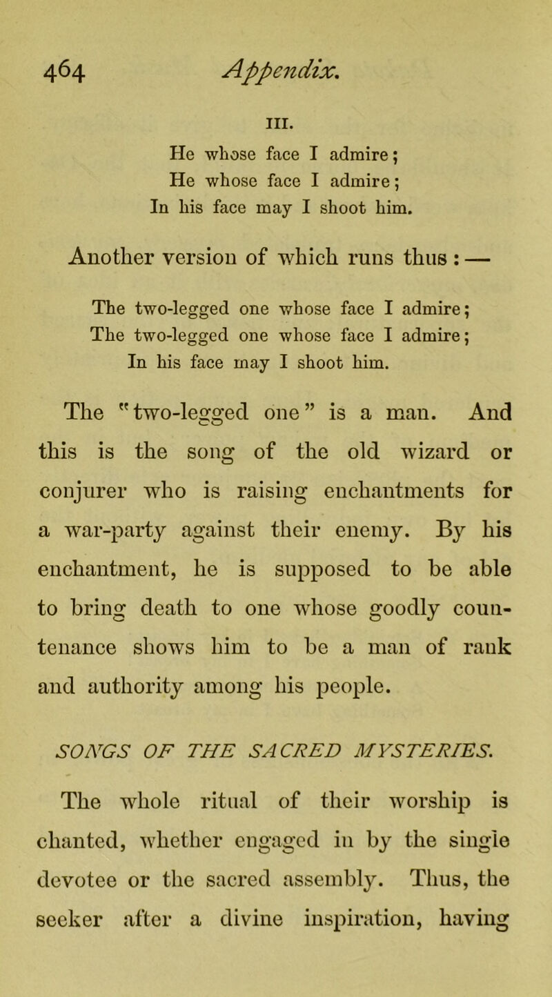 III. He whose face I admire; He whose face I admire; In his face may I shoot him. Another version of which runs thus : — The two-legged one whose face I admire; The two-legged one whose face I admire; In his face may I shoot him. The two-legged one” is a man. And this is the song of the old wizard or conjurer who is raising enchantments for a war-party against their enemy. By his enchantment, he is supposed to be able to bring death to one whose goodly coun- tenance shows him to be a man of rank and authority among his people. SONGS OF THE SACRED MYSTERIES. The whole ritual of their worship is chanted, whether eugagcd in by the single devotee or the sacred assembly. Thus, the seeker after a divine inspiration, having