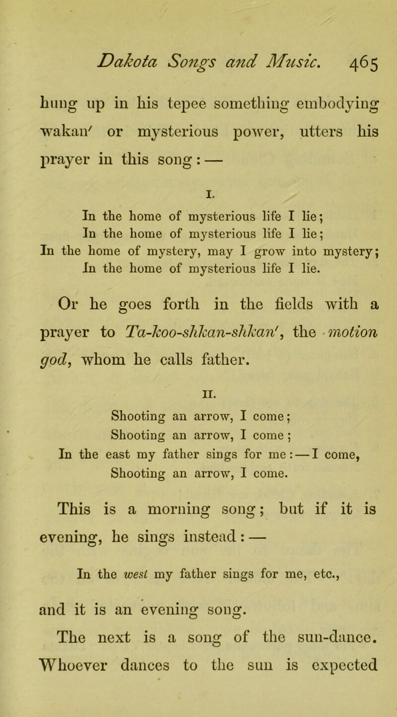 bung up in his tepee something embodying wakan' or mysterious power, utters his prayer in this song: — I. In the home of mysterious life I lie; In the home of mysterious life I lie; In the home of mystery, may I grow into mystery; In the home of mysterious life I lie. Or he goes forth in the fields with a prayer to Ta-koo-shhan-shlcan', the motion god, whom he calls father. II. Shooting an arrow, I come; Shooting an arrow, I come; In the east my father sings for me: — I come, Shooting an arrow, I come. This is a morning song; but if it is evening, he sings instead: — In the west my father sings for me, etc., and it is an evening song. The next is a song of the sun-dance. Whoever dances to the sun is expected