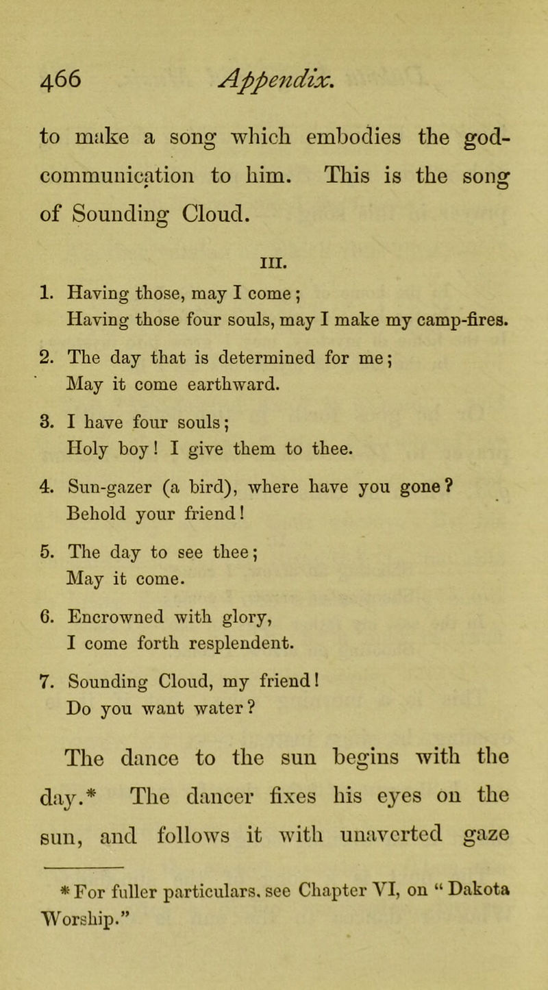 to make a song which embodies the god- communication to him. This is the son» » O of Sounding Cloud. III. 1. Having those, may I come ; Having those four souls, may I make my camp-fires. 2. The day that is determined for me; May it come earthward. 3. I have four souls; Holy boy! I give them to thee. 4. Sun-gazer (a bird), where have you gone? Behold your friend! 5. The day to see thee; May it come. 6. Encrowned with glory, I come forth resplendent. 7. Sounding Cloud, my friend! Do you want water? The dance to the sun begins with the day.* The dancer fixes his eyes on the sun, and follows it with uuavcrted gaze * For fuller particulars, see Chapter VI, on “ Dakota Worship.”