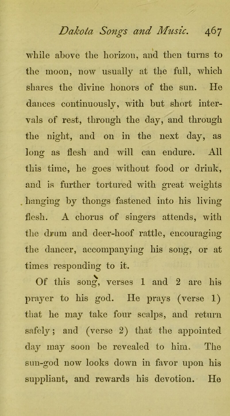 while above the horizon, and then turns to the moon, now usually at the full, which shares the divine honors of the sun. He dances continuously, with but short inter- vals of rest, through the day, and through the night, and on in the next day, as lono- as flesh and will can endure. All O this time, he goes without food or drink, and is further tortured with great weights hanging by thongs fastened into his living flesh. A chorus of sinsfers attends, with the drum and deer-hoof rattle, encouraging the dancer, accompanying his song, or at times responding to it. Of this song, verses 1 and 2 are his prayer to his god. He prays (verse 1) that he may take four scalps, and return safely; and (verse 2) that the appointed day may sooii be revealed to him. The sun-god now looks down in favor upon his suppliant, and rewards his devotion. He